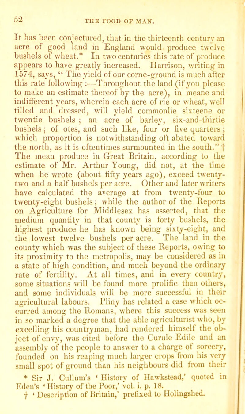 It has been conjectured, that in the thirteenth century an acre of good land in England would produce twelve bushels of wdieat.* In two centuries this rate of produce ap|)ears to have greatly increased. Harrison, writing in 1574, says, “ The yield of our corne-ground is much after this rate following ;—Throughout the land (if you jdease to make an estimate thereof by the acre), in meane and indifferent years, wdierein each acre of rie or wheat, well tilled and dressed, will yield coramonlie sixteene or twentie bushels ; an acre of barley, six-and-thirtie bushels; of otes, and such like, four or five quarters ; which proportion is notwithstanding oft abated toward the north, as it is oftentimes surmounted in the south.” f The mean produce in Great Britain, according to the estimate of Mr. Arthur Young, did not, at the time w'hen he wTote (about fifty years ago), exceed twenty- two and a half bushels per acre. Other and later writers have calculated the average at from twenty-four to twenty-eight bushels ; while the author of the Reports on Agriculture i'or Middlesex has asserted, that the medium quantity in that county is forty bushels, the highest produce he has known being sixty-eight, and the lowest twelve bushels per acre. The land in the county which was the subject of these Reports, owing to its proximity to the metropolis, may be considered as in a state of high condition, and much beyond the ordinary rate of fertility. At all times, and in ever}' country, some situations will be found more prolific than others, and some individuals will be more successful in their agricultural labours. Rliny Inis related a case which oc- curred among the Romans, where this success was seen in so marked a degree that the able agriculturist who, by excelling his countryman, had rendered himselt the ob- ject of envy, was cited before the Curulc Edilc and an assembly of the peo|)le to answer to a charge of sorcery, founded on his reaping much larger crops from his very small s[)Ot of ground than his neighbours did from their * Sir J. Culluin’s ‘ History of Ilawkstead,’ quoted in Eden’s ‘ History of the Poor,’ vol. i. p. 18. f ‘ Description of Britain,’ prefi.xed to Holingshed.