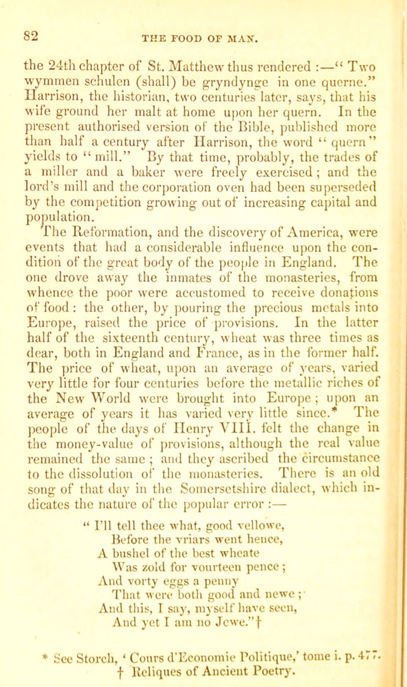 the 24th chapter of St. Matthew thus rendered ;—“ Two wymmen schulen (shall) be gryndynge in one querne.” Harrison, the historian, two centuries later, says, that his wife ground her malt at home upon her quern. In the present authorised version of the Bible, published more than half a century after Harrison, the word “ quern” yields to “ mill.” By that time, probably, the trades of a miller and a baker were freely exercised; and the lord’s mill and the corporation oven had been superseded by the competition growing out of increasing capital and population. The Reformation, and the discovery of America, were events that had a considerable influence upon the con- dition of the great body of the peo|ple in England. The one drove away the inmates of the monasteries, from whence the poor were accustomed to receive donations of food : the other, by jiouring the precious metals into Europe, raisetl the price of provisions. In the latter half of the sixteenth century, wheat was three times as dear, both in England and France, as in the former half. The price of wheat, upon an average of years, varied very little for four centuries before the metallic riches of the New World were brought into Europe; upon an average of years it has varied very little since.* The ))cople of the days of Henry VIH. felt the change in the money-value of j)rovisions, although the real value remained the same ; and they ascribed the circumstance to the dissolution of the momistcries. There is an old song of that day in the Somersetshire dialect, which in- dicates the nature of the popular error :— “ I’ll tell thee what, good vellowe, Before the vriars went hence, A bnshel of the best wheate Was zold for vourteen pence; And vorty eggs a penny That were both good and newe ;■ And this, I say, myself have seen. And yet I am no Jcwe.”t * See Storch, ‘ Convs d'Economie Politique,’ tome i. p. 477. f Ucliques of Ancient Poetry.