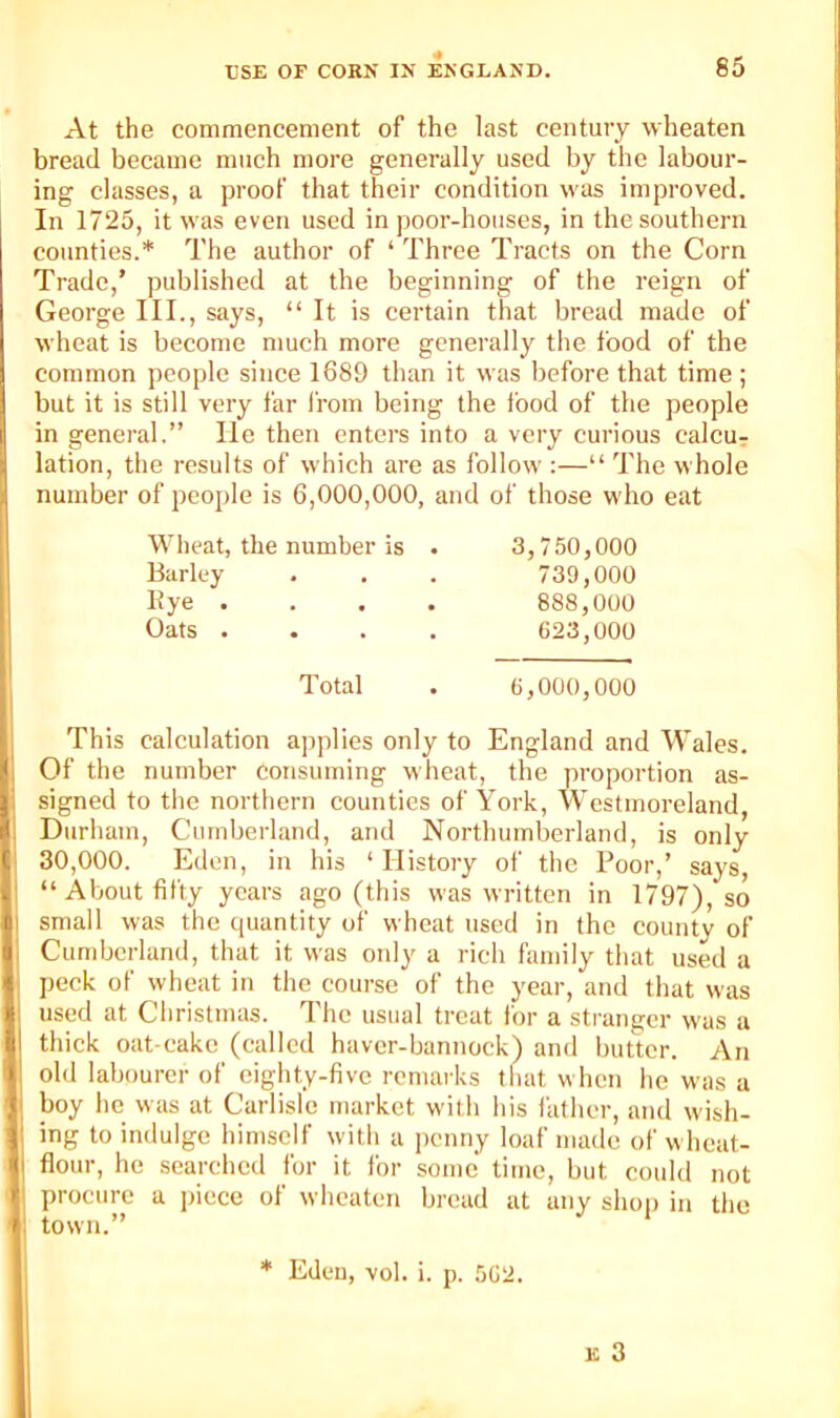 At the commencement of the last century wheaten bread became much more generally used by the labour- ing classes, a proof that their condition was improved. In 1725, it was even used in poor-houses, in the southern counties.* The author of ‘ Three Tracts on the Corn Trade,’ published at the beginning of the reign of George III., says, “ It is certain that bread made of wheat is become much more generally the food of the common people since 1689 than it was before that time ; but it is still very far I’rom being the food of the people in general.” lie then enters into a very curious calcur lation, the results of which are as follow :—“ The whole ; number of people is 6,000,000, and of those who eat I Wheat, the number is . 3,750,000 I Barley . . . 739,000 ' Kye .... 888,000 1' Oats .... 623,000 . Total . 6,000,000 ^ This calculation applies only to England and Wales. I Of the number consuming wheat, the proportion as- signed to the northern counties of York, Westmoreland, Durham, Cumberland, and Northumberland, is only 30,000. Eden, in his ‘ History of the Poor,’ says, I “About fifty years ago (this was written in 1797), so 1 small was the quantity of wheat used in the county of I Cumberland, that it was only a rich family that used a peck of wheat in the course of the year, and that was Iused at Christmas. The usual treat for a stranger was a 1 thick oat cake (called haver-bannock) and butter. An ' old labourer of eighty-five remarks that when he was a boy he was at Carlisle market with his lather, and wish- ■ ing to indulge himself with a penny loaf made of wheat- I flour, he searched for it for some time, but could not procure a jjicce of wheaten bread at any shop in the I; town.” ^ * Eden, vol. i. p. 562. E 3