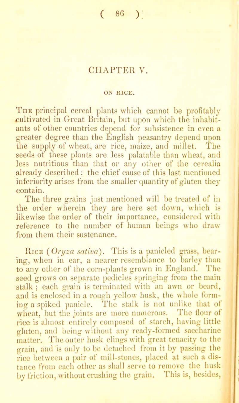 CHAPTER V. OK RICE. Tue principal cereal plants which cannot be profitably cultivated in Great Britain, but upon which the inhabit- ants of other countries depend for subsistence in even a greater degree than the English peasantry depend upon the supply of wheat, are rice, maize, and millet. The seeds of these plants are less palatalile than wheat, and less nutritious than that or any other of the cerealia already described ; the chief cause of this last mentioned inferiority arises from the smaller quantity of gluten they contain. The three grains just mentioned will be treated of in the order wherein they are here set down, which is likewise the order of their imjjortance, considered with reference to the number of human beings who draw from them their sustenance. Rice (On/zn sativa). This is a panicled grass, bear- ing, when in car, a nearer resemblance to barley than to any other of the corn-plants grown in England. The seed grows on sejiarate jjcdiclcs sj)ringing from the main stalk ; each grain is terminated with an awn or beard, and is enclosed in a rough yellow husk, the whole form- ing a s|)ikcd panicle. The stalk is not unlike that of wheat, but the joints are more numerous. The Hour of rice is almost entirely composed of starch, having little gluten, and being without any ready-fonned saccharine matter. The outer husk clings with great tenacity to the grain, and is only to bo detachc<l from it by passing the rice between a pair of mill-stones, placed at such a dis- tance from each other as shall serve to remove the husk by I'riction, without crushing the grain. This is, besides.