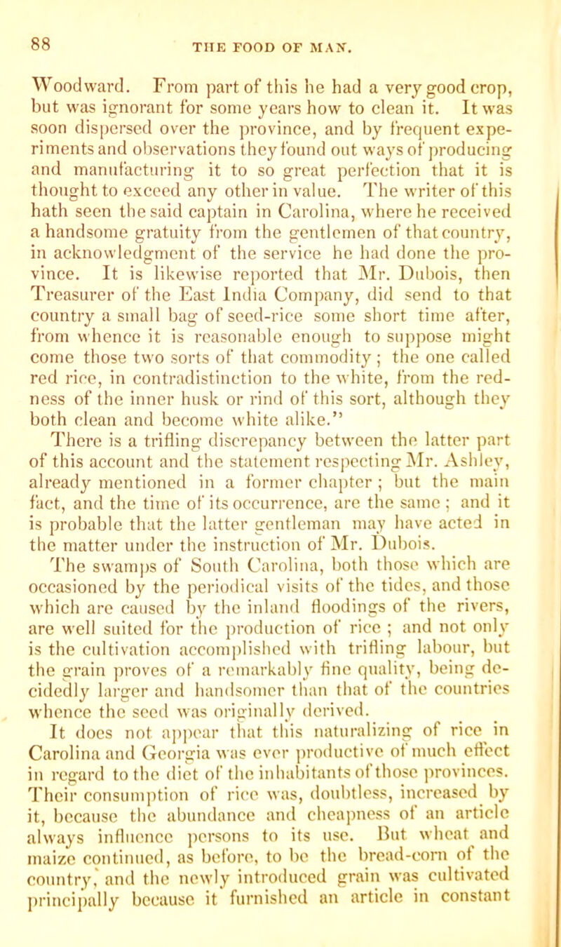 Woodward. From part of this he had a very good crop, but was ignorant for some years how to clean it. It was soon dispersed over the province, and by frecpient expe- riments and observations they found out ways of producing and manufacturing it to so great perfection that it is thought to exceed any other in value. The writer of this hath seen the said captain in Carolina, where he received a handsome gratuity from the gentlemen of that country, in acknowledgment of the service he had done the pro- vince. It is likewise reported that INIr. Dubois, then Treasurer of the East India Company, did send to that country a small bag of seed-rice some short time after, from whence it is reasonable enough to suppose might come those tvvo sorts of that commodity ; the one called red I'icc, in contradistinction to the white, from the red- ness of the inner husk or rind of this sort, although they both clean and become white alike.” There is a trifling discrepancy between the latter part of this account and the statement res|)ccting l\Ir. Ashley, already mentioned in a former chapter ; but the main fact, and the time of its occurrence, are the same; and it is probable that the latter gentleman may have acted in the matter under the instruction of Mr. Dubois. The swamps of South Carolina, both those which are occasioned by the periodical visits of the tides, and those which are caused by the inland Hoodings of the rivers, are well suited for tlic production of rice ; and not only is the cultivation accomplished with trifling labour, but the grain proves of a remarkably fine quality, being de- cidedly larger and handsomer than that of the countries whence the seed was originally derived. It docs not a]ipear that this naturalizing of rice in Carolina and Georgia was ever productive ot much eflect in regard to the diet of the inhabitants ot those provinces. Their consumption of rice was, doubtless, increased by it, because the abundance and cheapness ot an article always influence jicrsons to its use. But wheat and maize continued, as before, to be the bread-corn ot the country,' and the newly introduced grain was cultivated ])rincipally because it furnished an article in constant