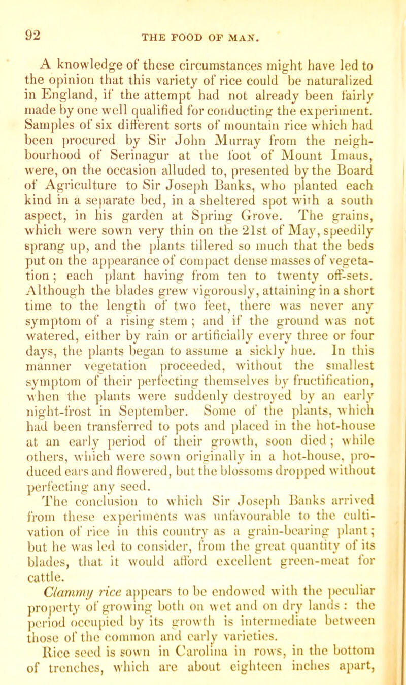 A knowledge of these circumstances might have led to the opinion that this variety of rice could be naturalized in England, if the attempt had not already been fairly made by one well qualified for conducting tbe experiment. Samples of six different sorts of mountain rice which had been procured by Sir John Murray from the neigh- bourhood of Serinagur at the foot of Mount Imaus, were, on the occasion alluded to, presented by the Board of Agriculture to Sir Joseph Banks, who planted each kind in a separate bed, in a sheltered spot with a south aspect, in his garden at Spring Grove. The grains, which were sown very thin on the 21st of May, speedily sprang up, and the plants tillered so much that the beds put on the apjiearance of compact dense masses of vegeta- tion ; each plant having from ten to twenty oft'-sets. Although the blades grew vigorously, attaining in a short time to the length of two feet, there was never any symptom of a rising stem ; and if the ground was not watered, either by rain or artificially every three or four days, the i)lants began to assume a sickly hue. In this manner vegetation ])roceeded, without the smallest symptom of their perfecting themselves by fructification, when the ])lants were suddenly destroyed by an early night-frost in Se])tember. Some of the jilants, which had been transferred to pots and placed in the hot-house at an early period of their growth, soon died ; while others, wliich were sown originally in a hot-house, pro- duced ears and flowered, but the blossoms dropped without perfecting any seed. The conclusion to which Sir Josc])h Banks arrived from these experiments was unfavourable to the culti- vation of rice in this country as a grain-bearing plant; but be was led to consider, from tbe great quantity of its blades, that it would afibrd excellent green-meat for cattle. Clarnmij rice appears to be endowed with the ])cculiar pro|)erty of growing both on wet and on dry lands ; the ])criod occu|)ied by its growth is intermediate between those of the common and early varieties. Rice seed is sown in Carolina in rows, in the bottom of trenches, which are about eighteen inches apart.