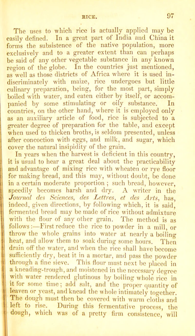 The uses to which rice is actually applied may be easily defined. In a great part of India and China it forms the subsistence of the native population, more e-vclusively and to a greater extent than can perhaps be said of any other vegetable substance in any known region of tbe globe. In the countries just mentioned, as well as those districts of Africa where it is used in- discriminately with maize, rice undergoes but little culinary preparation, being, for the most ]>art, simply boiled with water, and eaten either by itself, or accom- panied by some stimulating or oily substance. In countries, on tbe other hand, where it is employed only as an auxiliary article of food, rice is subjected to a greater degree of preparation for the table, and except when used to thicken broths, is seldom presented, unless after concoction wdth eggs, and milk, and sugar, which cover the natural insipidity of the grain. In years when the harvest is deficient in this country, it is usual to hear a great deal about the practicability and advantage of mixing rice with wheaten or rye floor for making bread, and this may, without doubt, be done in a certain moderate proportion ; such bread, bowever, speedily becomes harsh and dry. A writer in the Journal cles Sciences, des Lettres, et des Arts, has, indeed, given directions, by following which, it is said, fermented bread may be made of rice without admixture with the flour of any other grain. The method is as follows;—First reduce the rice to powder in a mill, or throw the whole grains into water at nearly a boiling heat, and allow them to soak during some hours. Then drain off the water, and when the rice shall have become sufficiently dry, beat it in a moi'tar, and pass the ])owder through a fine sieve. This flour must next be placed in a kneading-trough, and moistened in the necessary desree with water rendered glutinous by boiling whole rice in it for some time; add salt, and the proper (juantity of leaven or yeast, and knead the whole intimately together. The dough must then be covered with warm cloths and left to rise. During this fermentative jtrocess, the dough, which was of a pretty firm consistence, will