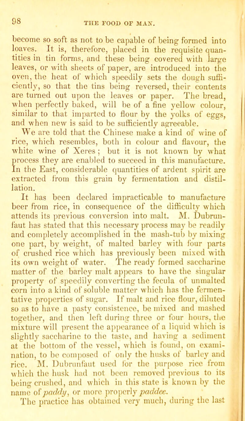 become so soft as not to be capable of being formed into loaves. It is, therefore, placed in the requisite quan- tities in tin forms, and these being covered with large leaves, or with sheets of paper, are introduced into the oven, the heat of which speedily sets the dough suffi- ciently, so that the tins being reversed, their contents are turned out u[)on the leaves or paper. The bread, when perfectly baked, will be of a fine yellow' colour, similar to that imparted to flour by the yolks of eggs, and when new is said to be sufficiently agreeable. We are told that the Chinese make a kind of wine of rice, w'hich resembles, both in colour and flavour, the white wine of Xeres ; but it is not knovra by what process they are enai)led to succeed in this manufacture. In the East, considerable quantities of ardent spirit are extracted from this grain by fermentation and distil- lation. It has been declared impracticable to manufacture beer from rice, in consequence of the difficulty which attends its previous conversion into malt. AI. Dubrun- I'aut has stated that this necessary process may be readily and completely accomplished in the mash-tub by mixing one part, by weight, of malted barley with lour parts of crushed rice which has previously been mi.\cd with its own weight of water. The ready formed saccharine matter of the barley malt ap])cars to have the singular property of speedily converting the fecula of unmalted corn into a kind of soluble matter whieh has the fermen- tative properties of sugar. If malt and rice flour, diluted so as to have a pasty consistence, be mixed and mashed together, and then left during three or four hours, the mixture will ])rescnt the appearance of a liquid w hich is slightly saccharine to the taste, and having a sediment at the bottom of the vessel, which is found, on exami- imtion, to be comjiosed of ordy the husks of barley and rice. AI. Dubrunfaut used for the jiurpose rice from which the husk had not been removed jtrevious to its being crushed, and which in this state is known by the name oi'padili/, or more jtroperly paddee. The practice luis obtained very much, during the last