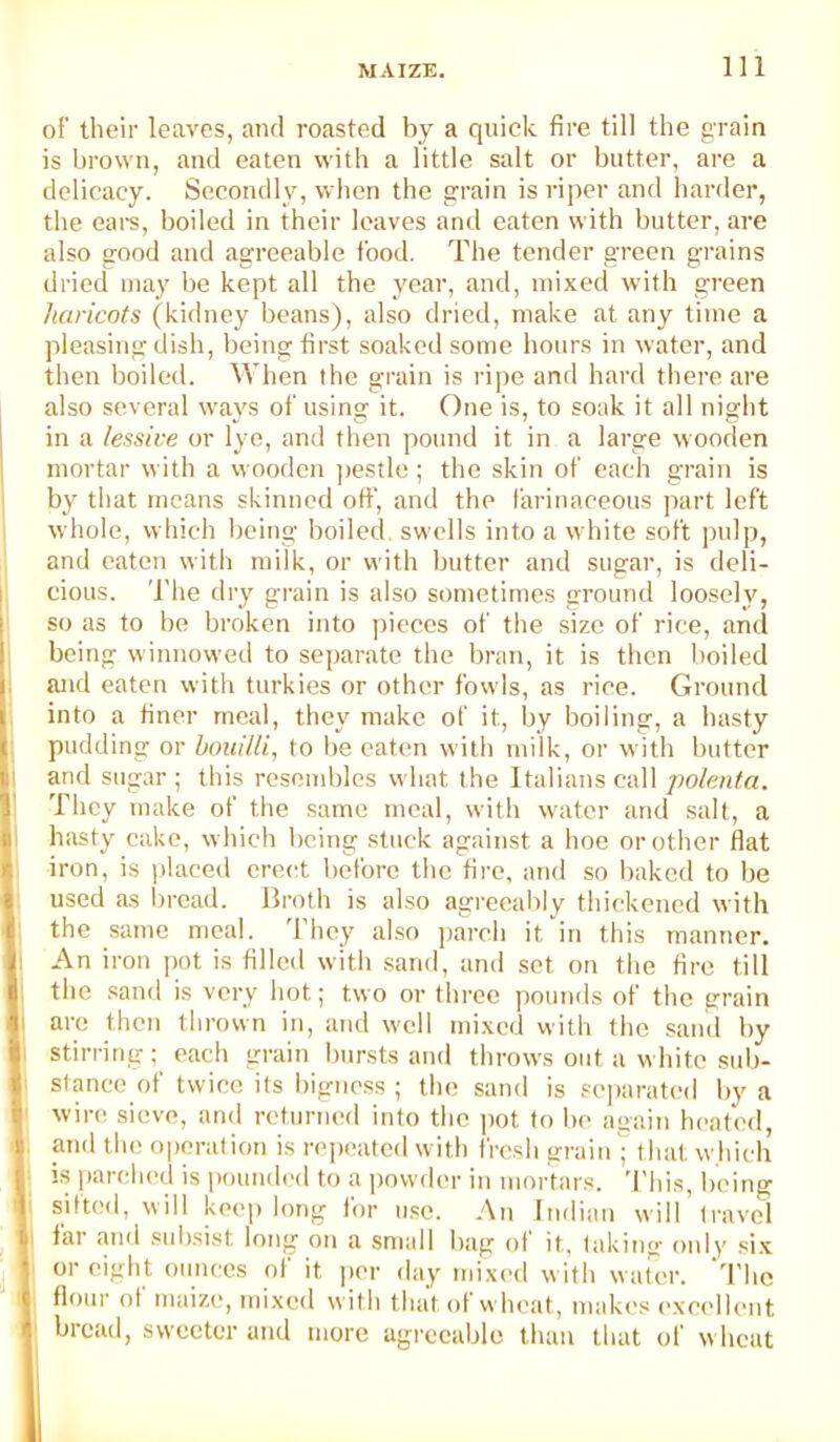 of their leaves, and roasted by a quick fire till the grain is brown, and eaten with a little salt or butter, are a delicacy. Secondly, when the grain is riper and harder, the ears, boiled in their leaves and eaten with butter, are also good and agreeable food. The tender green grains dried may be kept all the year, and, mixed with green haricots (kidney beans), also dried, make at any time a pleasing dish, being first soakeil some hours in water, and then boiled. When the grain is ripe and hard there are also several ways of using it. One is, to soak it all night in a lessive or lye, and then pound it in a large wooden mortar with a vvooden pestle; the skin of each grain is by that means skinned otf, and the farinaceous part left whole, which being boiled, swells into a white soft pulp, and eaten with milk, or with butter and sugar, is deli- cious. The dry grain is also sometimes ground loosely, so as to be broken into pieces of the size of rice, and being winnowed to separate the bran, it is then boiled and eaten with turkies or other fowls, as rice. Ground into a finer meal, they make of it, by boiling, a basty pudding or houi/ti, to be eaten with milk, or with butter and sugar ; this reseuddes what the Italians call polenta. They make of the same meal, with water and salt, a hasty cake, which being stuck against a hoe or other flat iron, is placed erect before the fire, and so baked to be used as broad. Broth is also agreeaidy thickened with the same meal. They also parch it in this manner. 1 An iron ])ot is filled with sand, and set on the fire till t the sand is very hot; two or three pounds of the grain I arc then thrown in, and well mixed with the sand by li stirring; each grain bursts and throws out a white sub- : stance of twice its bigne.ss ; the sand is separated by a I wire sieve, and returned into the ])ot to be again heated, and the operation is repeated w ith fresh grainthat which h IS parched is |)ounded to a powder in mortars. This, being li sifted, will keej) long for n.so. An Indian will’(ravel I) far anil .suh.sist long on a small bag of it, taking only six I or eight ounces ol it per day mixed with water. 'I’lie I flour of maize, mixed with that of wheat, makes excellent i bread, sweeter and more agreeable than that of w heat