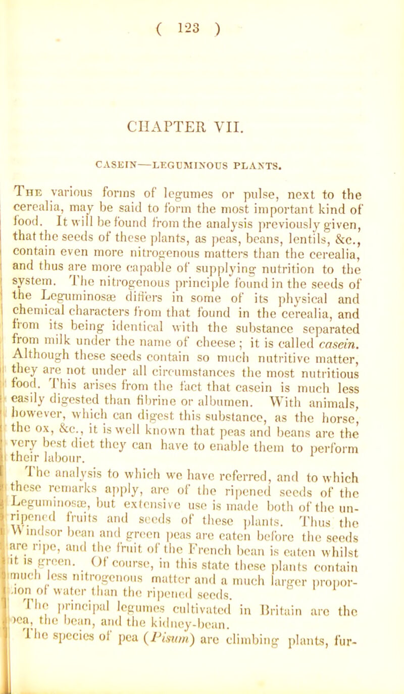 CHAPTER VII CASEIN—LEGUMINOUS PLANTS. The various forms of legumes or pulse, next to the cerealia, may be said to form the most important kind of food. It will be found from the analysis jircviouslv given, that the seeds of these plants, as peas, beans, lentils, &c., I contain even more nitrogenous matters than the cerealia, I and thus are more capable of supplyins; nutrition to the ( system. The nitrogenous principle found in the seeds of i the Leguminosm ditl'ers in some of its physical and i chendcal characters from that found in the cerealia, and from its being iilenlical with the substance separated from milk under the name of cheese; it is called casein. Although these seeds contain so much nutritive matter, H they are not under all circumstances the most nutritious [' food. J his arises from the fact that casein is much less easily digested than fibrine or albumen. With animals, however, which can digest this substance, as the horse' the ox, &c., it is well known that peas and beans arc the very best diet they can have to enable them to perform I their labour. I ho analysis to which we have referred, and to which ! those remarks ajiply, are of the ripened seeds of the LeguininosiE, but extensive use is made both of the un- riponcil Iruits and seeds ot these jjlants. I’lius the M mdsor bean and gn^en peas are eaten before the seeds are iipo, and the fruit ot the French beau is eaten whilst It IS green. Of course, in this state these jilants contain imucli less nitrogenous matter and a much larger iironor- .lonot water than the ripened seeds. The principal legumes cultivated in Britain are the nea, the bean, and the kidney-bean. I ho species ot [lea (Pmon) are climbing jilants, fur-