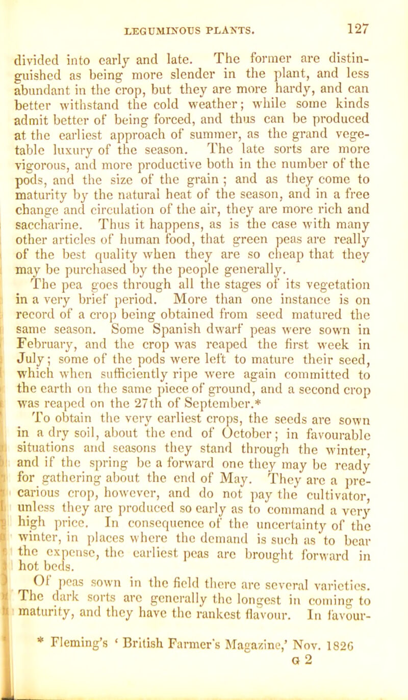 divided into early and late. The former are distin- guished as being more slender in the plant, and less abundant in the crop, but they are more hardy, and can better withstand the cold weather; while some kinds admit better of being forced, and thus can be produced at the earliest approach of summer, as the grand vege- table luxury of the season. The late sorts are more vigorous, and more productive both in the number of the pods, and the size of the grain ; and as they come to maturity by the natural heat of the season, and in a free change and circulation of the air, they are more rich and saccharine. Thus it happens, as is the case with many other articles of human food, that green peas arc really ' of the best quality when they are so cheap that they may be purchased by the people generally. The pea goes through all the stages of its vegetation in a very brief period. More than one instance is on record of a crop being obtained from seed matured the I same season. Some Spanish dwarf peas were sown in I February, and the crop was reaped the first week in i July; some of the pods were left to mature their seed, 1 which when sufficiently ripe were again committed to I the earth on the same piece of ground, and a second crop I was reaped on the 27th of September.* I To obtain the very earliest crops, the seeds are sown 1 in a dry soil, about the end of October; in favourable l> situations and seasons they stand through the winter, I' and if the spring be a forward one they may be ready I for gathering about the end of May. They are a pre- carious crop, however, and do not j)ay tlie cultivator, I unless they arc produced so early as to command a very ! high price. In consequence of the uncertainty of the ; winter, in places where the demand is such as to bear i the expense, the earliest peas arc brought forward in hot beds. Of peas sown in the field there arc several varieties. The dark sorts arc generally the longest in coming to maturity, and they have the rankest flavour. In favour- * Fleming’s ‘ British Parmer's Magazine,’ Nov. 182G G 2