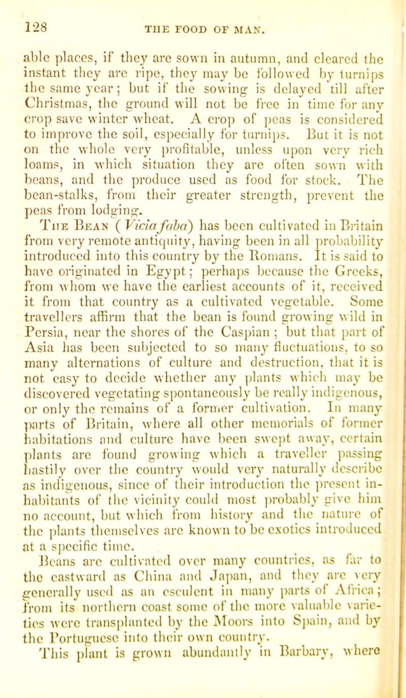 1-28 able places, if they are sown in autumn, and eleared the instant they are ripe, they may be followed by turnips the same year; but if the sowing is delayed till after Christmas, the ground will not be free in time for any crop save winter wheat. A crop of peas is considered to improve the soil, especially for turnijjs. But it is not on the whole very profitable, unless upon very rich loams, in which situation they are oi'ten sown with beans, and the produce used as food for stock. The bean-stalks, from their greater strength, prevent the peas from lodging. The Bean ( Viciafoba) has been cultivated in Britain from very remote anticpiity, having been in all ])robability introduced into this country by the Romans. It is said to have originated in Egypt; perhaps because the Greeks, from whom we have the earliest accounts of it, received it from that country as a cultivated vegetable. Some travellers affirm that the bean is found growing w ild in Persia, near the shores of the Caspian ; but that part of Asia has been subjected to so many fluctuations, to so many alternations of culture and destruction, that it is not easy to decide whether any plants which may be discovered vegetating spontaneously be really indigenous, or only the remains of a foniior cultivation. In maii}^ parts of Britain, wdierc all other memorials of former habitations and culture have been swept away, certain jdants arc I’ound growing which a traveller passing hastily over the country would very naturally describe as indigenous, since of their introduction the jircscnt in- habitants of the vicinity could most ju-obably give him no account, but which from history and the nature of the plants themselves arc known to be c.xotics introduced at a specific time. Beans arc cultivated over many countries, as far to the eastward as China and Japan, and they arc very srcncrally used as an esculent in many j)arts of Africa; from its northern coast some of the more valuable varie- ties were transplanted by the INIoors into S))ain, and by the Portuguese into their own country. This plant is grown abundantly in Barbary, where