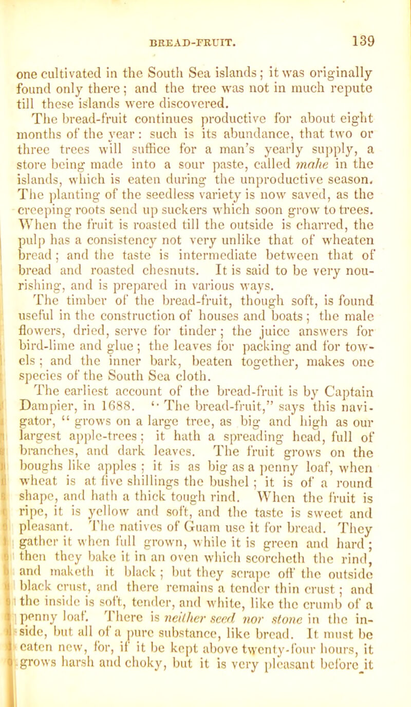 one cultivated in the Soutli Sea islands; it was originally found only there; and the tree was not in much repute till these islands were discovered. The bread-fruit continues productive for about eight months of the year: such is its abundance, that two or three trees will suffice for a man’s yearly supply, a store being made into a sour paste, called make in the islands, which is eaten during the unproductive season. The planting of the seedless variety is now saved, as the creeping roots send up suckers which soon grow to trees. When the fruit is roasted till the outside is charred, the I pulp has a consistency not very unlike that of wheaten I bread; and the taste is intermediate between that of bread and roasted chesnuts. It is said to be very nou- rishing, and is prepared in various ways. The timber of the bread-fruit, though soft, is found useful in the construction of houses and boats ; the male flowers, dried, serve for tinder; the juice answers for ! bird-lime and glue ; the leaves for packing and for tow- I els ; and the inner bark, beaten together, makes one 1 species of the South Sea cloth. The earliest account of the bread-fruit is by Captain Darapier, in 1688. The bread-fruit,” says this navi- I gator, “ grows on a large tree, as big and high as our H largest apple-trees; it hath a spreading head, full of I branches, and dark leaves. The fruit grows on the ■ boughs like apples ; it is as big as a ])cnny loaf, when I wheat is at five shillings the bushel ; it is of a round I shape, and hath a thick tough rind. When the fruit is t ripe, it is yellow and .soft, and the taste is sweet and e pleasant. 'I'he natives of Guam use it for bread. They ill: gather it when full grown, w hile it is green and hard ; f|i then they bake it in an oven which scoreheth the rind, jSt and maketli it black ; but they scrape ofl the outside i black crust, and there remains a tender thin crust; and (I the inside is soft, tender, and while, like the crumb of a <! ,, penny loal. There neither scpxl nor stone'm the in- I /sidc, but all ol a pure substance, like bread. It must be t ? eaten new, for, if it be kept above twenty-four hours, it j grows harsh and choky, but it is very pleasant bcl'ore it