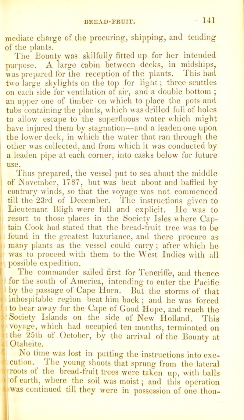 mediate charge of the procuring, shipping, and tending of the plants. Tlie Bounty was skilfully fitted up for her intended purpose. A large cabin between decks, in midships, was prepared I'or the reception of the plants. This had two large skylights on the top for light; three scuttles on each side for ventilation of air, and a double bottom ; an upper one of timber on which to place the [jots and tubs containing the plants, which was drilled full of holes to allow escape to the superfluous water which might have in jured them by stagnation—and a leaden one upon the lower deck, in which the water that ran through the i other was collected, and from which it was conducted by a leaden pipe at each corner, into casks below for future use. Thus prepared, the vessel put to sea about the middle I of November, 1787, but was beat about and baffled by contrary winds, so that the voyage was not commenced till the 23rd of December. The instructions given to ' Lieutenant Bligh were full and explicit. lie was to i resort to those places in the Society Isles where Cap- tain Cook had stated that the bread-fruit tree was to be I found in the greatest luxuriance, and there procure as Hi many jilants as the vessel could carry ; after w Inch he II was to proceed with them to the West Indies with all [possible expedition. The commander sailed first for Tcnerifte, and thence ■ for the south of America, intending to enter the Pacific . by the passage of Cape Horn. But the storms of that i inhos])itable region beat him back ; and he was forced I to bear away for the Cape of Good Hope, and reach the V Society Islands on the side of New- Holland. This \ voyage, which had occupied ten months, terminated on I the 25th of October, by the arrival of the Bounty at t Otaheite. I No tiirm was lost in putting the instructions into cxc- I cution. I he young shoots that sprung from the lateral « roots of the bread-fruit trees were taken up, with balls of earth, where the soil was moist; and this operation ‘ was continued till they were in possession of one thou-