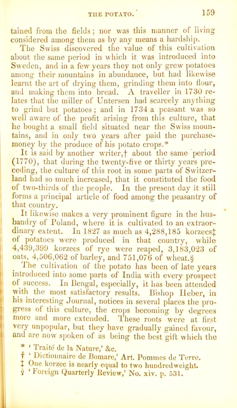 tallied from the fields; nor was this manner of living considered among them as by any means a hardship. The Swiss discovered the value of this cultivation about the same period in which it was introduced into Sweden, and in a few years they not only grew potatoes among their mountains in abundance, but had likewise learnt tlie art of drying them, grinding them into Hour, and making them into bread. A traveller in 1730 re- lates that the miller of Untersen had scarcely anything to grind but potatoes; and in 1734 a peasant was so well aware of the profit arising from this culture, that he bouglit a small field situated near the Swiss moun- tains, and in only two years after paid the purchase- money by the produce of his potato crops.* It is said by another writer,f about the same period (1770), that during the twenty-five or thirty years pre- ceding, the culture of this root in some parts of Switzer- land had so much increased, that it constituted the food of two-thirds of the people. In the present day it still forms a jtrincipal article of food among the peasantry of that country. It likewise makes a very prominent figure in the hus- bandry of Poland, where it is cultivated to an extraor- dinary extent. In 18'27 as much as 4,288,185 korzecsj ot potatoes were produced in that country, while 4,439,399 korzees of rye were reaped, 3,183,023 of oaU, 4,500,062 of barley, and 751,076 of wheat.§ 'I he cultivation of the potato has been of late years introduced into some parts of India with every prospect of success. In Bengal, especially, it has been attended with the most satisfactory results. Bishop Ileber, in I his interesting Journal, notices in several places the pro- gress of this culture, the crops becoming by degrees more and more extended. These roots were at first very unpopular, but they have gradually gained favour, and arc now spoken of as being the best gift which the * ‘ Traitu de la Nature,’ &c. f ‘ Dictionnaire de Bomare,’ Art. Pommes de Terre, t One korzec is nearly eipial to two hundredweight. i ‘ Foreign (,JuarterIy Keview,’ No. xiv. p. 531.