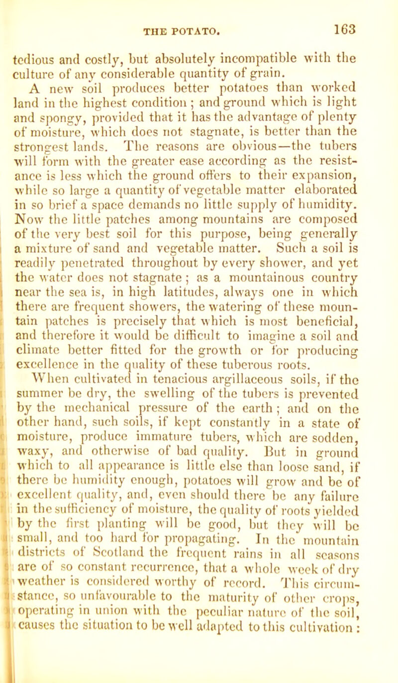 tedious and costly, but absolutely incompatible with the culture of any considerable quantity of grain. A new soil produces better potatoes than worked land in the highest condition ; and ground which is light and spongy, provided that it has the advantage of plenty of moisture, which does not stagnate, is better than the strongest lands. The reasons are obvious—the tubers will form with the greater case according as the resist- ance is less which the ground offers to their expansion, while so large a quantity of vegetable matter elaborated in so brief a space demands no little supply of humidity. Now the little patches among mountains are conqiosed ; of the very best soil for this purpose, being generally a mixture of sand and vegetable matter. Such a soil is readily penetrated throughout by every shower, and yet I the water does not stagnate; as a mountainous country I near the sea is, in high latitudes, always one in which ' there are frequent showers, the watering of these moun- tain patches is precisely that which is most beneficial, and therefore it vvould be difficult to imagine a soil and climate better fitted for the growth or for producing ; excellence in the quality of these tuberous roots. When cultivated in tenacious argillaceous soils, if the I summer be dry, the swelling of the tubers is prevented ‘ by the mechanical pressure of the earth ; and on the li other hand, such soils, if kept constantly in a state of c moisture, produce immature tubers, which are sodden, I waxy, and otherwise of bad quality. But in ground I which to all appearance is little else than loose sand, if 9 there be humi(iity enough, j)olatocs will grow and be of ); excellent quality, and, even should there be any failure r in the sufficiency of moisture, the quality of roots yielded j by the first planting will be good, but they will be I small, and too hard for propagating. In the mountain 4 districts of Scotland the frequent rains in all seasons are of so constant recurrence, that a whole week of dry *1 weather is considered worthy of record. 'I'his circum- stance, so imiavoiirable to the maturity of other crojis, operating in union with the peculiar nature of the soil, causes the situation to be well adapted to this cultivation :