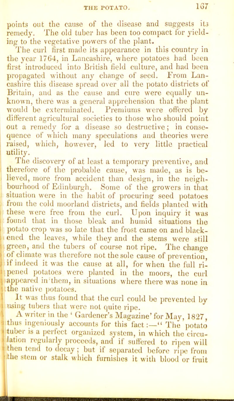 157 points out the cause of the disease and sug;gests iU remedy. The old tuber has been too compact for yield- ing to tbe vegetative ])ovvcrs of the plant. The curl first made its appearance in this country in the year 1764, in Lancashire, where potatoes had been first introduced into British field culture, and had been propagated without any change of seed. From Lan- cashire this disease spread over all the potato districts of Britain, and as the cause and cure were equally un- known, there was a general apprehension that the |)lant would bo e.vterminated. Premiums were offered by different agricultural societies to those who should point out a remedy for a disease so destructive; in consc- cpience of which many speculations and theories were . raised, which, however, led to very little practical utility. The discovery of at least a temporary preventive, and therefore of the probable cause, was made, as is be- lieved, more from accident than design, in the neigh- bourhood of Edinburgh. Some of the growers in that situation were in the habit of procuring seed potatoes i from the cold moorland districts, and fields planted with I these were free from the curl. Ujjon inquiry it was 1 found that in those bleak and humid situations the I potato crop was so late that the frost came on and black- I ened the leaves, w Idle they and the stems were still t . green, and the tubers of course not ripe. The change ^ of climate was therefore not the sole cause of prevention, t if indeed it was the cause at all, for when the full ri- ll pened potatoes were planted in the moors, the curl ^ appeared indhem, in situations where there was none in j the native jjotatocs. I It was thus found that (he curl could be prevented by using tubers that were not quite rij)e. A writer in the ‘ Gardener’s Magazine’for May, 1827, thus ingeniously accounts for this fact“ The potato tuber is a i)erfect organized system, in which the circu- lation regularly proceeds, and if suffered to ripen will then tend to decay ; but it separated before rijie from ithe stem or stalk which furnishes it with blood or fruit