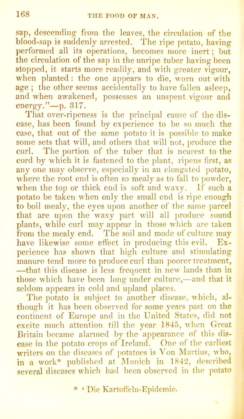 sap, descending^ from the leaves, the circulation of tlie blood-sap is suddenly arrested. The ripe potato, having performed all its operations, becomes more inert; but the circulation of the sap in the unripe tuber having been stopped, it starts more readily, and with greater vigour, when planted : the one a])pears to die, worn out with age ; the other seems accidentally to have fallen asleep, and when awakened, possesses an unspent vigour and energy.”—p. 317. Tliat over-ripeness is the principal cause of the dis- ease, has been found by exjieriencc to be so much the ease, that out of the same potato it is possible to make some sets that will, and others that will not, produce the curl. The portion of the tuber that is nearest to the cord by which it is fastened to the jilant, ripens first, as any one may observe, especially in an elongated potato, where the root end is often so mealy as to fall to ))owder, when the top or thick end is soft and waxy. If such a potato be taken when only the small end is ripe enough to boil mealy, the eyes u])on another of the same parcel that are upon the waxy part will all ])roducc sound plants, while curl may appear in those which arc taken from the mealy end. The soil and mode of culture may have likewise some effect in producing this evil. Ex- perience has shown that high culture and stimulating manure tend more to produce curl than poorer treatment, —that this disease is less frequent in new lands than in those which have been long under culture,—and that it seldom appears in cold and upland places. The potato is subject to another disease, which, al- though it has been observed for some years past on the continent of Europe and in the United States, did not excite much attention till the year 1845, when Great Britain became alarmed by the a])pearanee of this dis- ease in the potato crops of Ireland. One of the earliest writers oti the diseases of jiotatoes is Von Martins, who, in a work* published at iMunich in 1842, described several diseases which had been observed in the potato * ‘ Die KartofTcln-Epidemie.