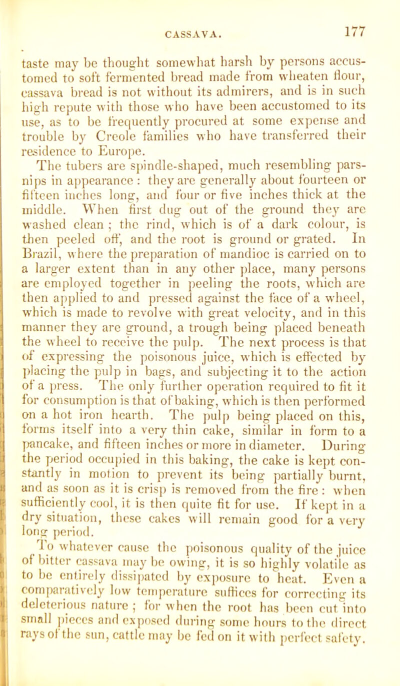 taste may be thought somewhat harsh by persons accus- tomed to soft fermented bread made from svheaten dour, cassava bread is not witliout its admirers, and is in such high repute with those who have been accustomed to its use, as to be frequently procured at some e.xpcnse and trouble by Creole families who have transferred their residence to Europe. The tubers are spindle-shaped, much resembling pars- nips in a])pearance : they arc generally about fourteen or fifteen inches long, and four or five inches thick at the middle. When drst dug out of the ground they arc washed clean ; the riml, which is of a dark colour, is tfien peeled off, and the root is ground or grated. In Brazil, where the preparation of mandioc is carried on to a larger e-xtcnt than in any other place, many persons are employed together in jjeeling the roots, which are then applied to and pressed against the face of a wheel, which is made to revolve with great velocity, and in this manner they are ground, a trough being placed beneath the wheel to receive the jndp. The next process is that of expressing the poisonous juice, which is effected by ])lacing the jndp in bags, and subjecting it to the action of a press. The only furlhcr operation required to fit it for consumption is that of baking, which is then performed on a hot iron hearth. The pulp being placed on this, forms itself into a very thin cake, similar in form to a yrancakc, and fifteen inches or more in diameter. During the period occupied in this baking, the cake is kept con- stantl}' in motion to prevent its being partially burnt, and as soon as it is crisp is removed from the fire : when sufficiently cool, it is then quite fit for use. If kept in a dry situation, these cakes will remain good for a very long period. To whatever cause the poisonous quality of the juice of bitter cassava may be owing, it is so highly volatile as to be entirely dissipated by cximsurc to heat. Even a comparatively low temperature suffices for correcting its deleterious nature ; for when the root has been cut into small pieces and exposed <lui'ing some hours to the direct rays of the sun, cattle may be fed on it with perfect safety.