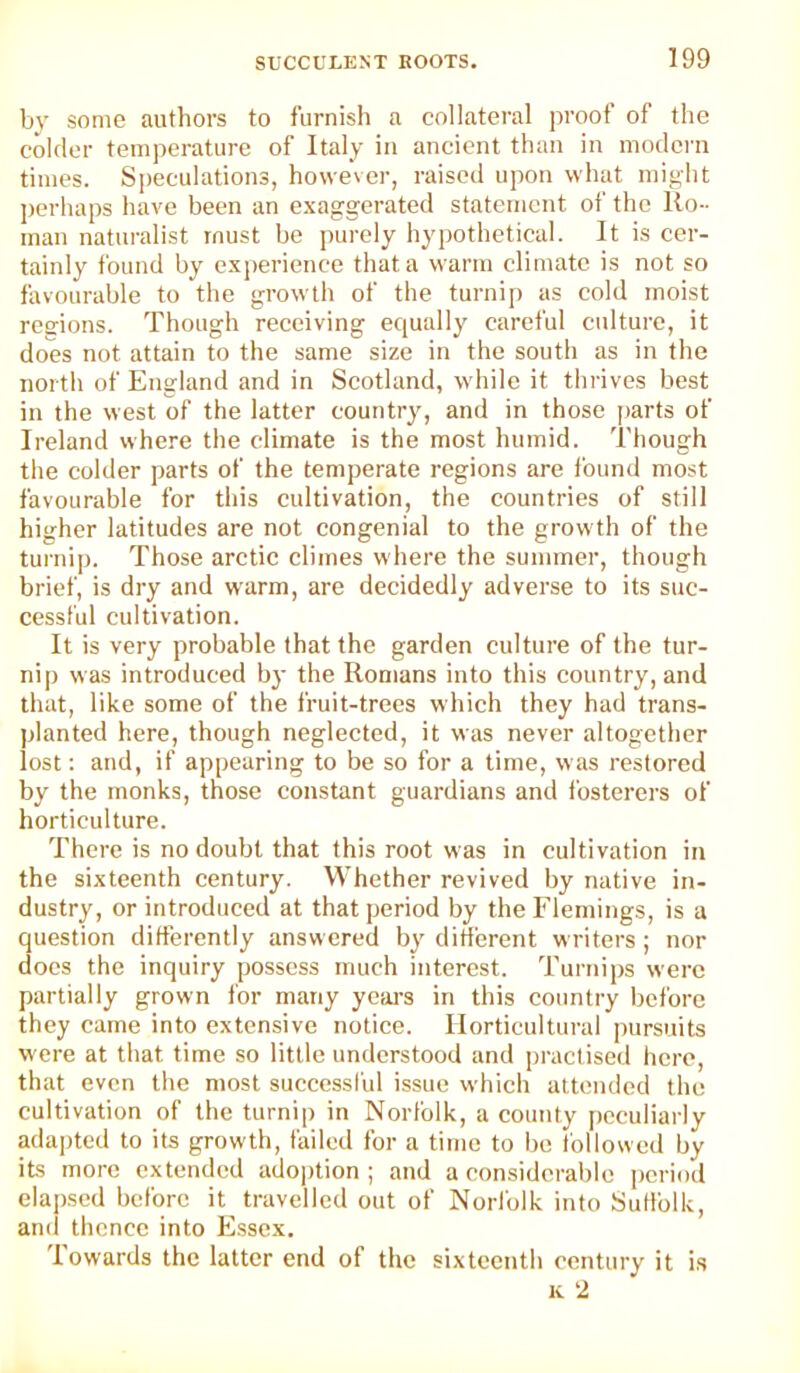 bv some authors to furnish a collateral proof of the colder temperature of Italy in ancient than in modern times. Speculations, however, raised upon what might jierhaps have been an exaggerated statement of the Ro- man naturalist must be j)urely hypothetical. It is cer- tainly found by experience that a warm climate is not so favourable to the growth of the turnip as cold moist regions. Though receiving equally careful culture, it does not attain to the same size in the south as in the north of England and in Scotland, while it thrives best in the west of the latter country, and in those j>arts of Ireland where the climate is the most humid. Though the colder parts of the temperate regions are found most favourable for this cultivation, the countries of still higher latitudes are not congenial to the grow th of the turnip. Those arctic climes where the summer, though brief, is dry and warm, are decidedly adverse to its suc- cessful cultivation. It is very probable that the garden culture of the tur- nip was introduced bj- the Romans into this country, and that, like some of the fruit-trees which they had trans- planted here, though neglected, it was never altogether lost: and, if appearing to be so for a time, was restored by the monks, those constant guardians and fosterers of horticulture. There is no doubt that this root was in cultivation in the sixteenth eentury. Whether revived by native in- dustry, or introduced at that period by the Flemings, is a question differently answered by different writers; nor does the inquiry possess much interest. Turnips were partially grown for many yeai’s in this country before they came into extensive notice. Horticultural pursuits were at that time so little understood and practised hero, that even the most successl'ul issue which attended the cultivation of the turnip in Norfolk, a county peculiarly adapted to its growth, failed for a time to be followed by its more extended adoption; and a considerable period ela])scd before it travelled out of Norlolk into Suffolk, and thence into Essex. Towards the latter end of the sixteenth century it is K 2