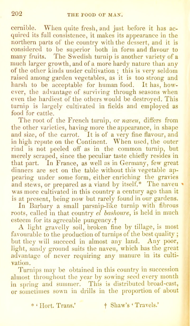 cernible. When quite fresh, and just before it has ac- quired its full consistence, it makes its appearance in the northern parts of the country with the dessert, and it is considered to be superior both in form and flavour to many fruits. The Swedish turnip is another variety of a much larger growth, and of a more hardy nature than any of the other kinds under cultivation ; this is very seldom raised among garden vegetables, as it is too strong and harsh to be acceptable for human food. It has, how- ever, the advantage of surviving through seasons when even the hardiest of the others would be destroyed. This turnip is largely cultivated in fields and employed as food for cattle. The root of the French turnip, or naveu, differs from the other varieties, having more the appearance, in shape and size, of the carrot. It is of a very fine flavour, and in high rejuite on the Continent. When used, the outer rind is not peeled off as in the common turnip, but merely scraped, since the peculiar taste chiefly resides in that part. In France, as well as in Germany, few great dinners are set on the table without this vegetable ap- pearing under some form, either enriching the gravies and stews, or pre|)ared as a viand by itself.* The naveu ' was more cultivated in this country a century ago than it is at present, being now but rarely found in our gardens. In Barbary a small parsnip-like turnip with fibrous roots, called in that country el bnshoure, is held in much esteem for its agreeable pungency.f A light gravelly soil, broken fine by tillage, is most favourable to the production of turnijis of the best quality ; but they will succeed in almost any land. Any poor, light, sandy ground suits the naveu, which has the great advantage of never requiring any manure in its culti- vation. 'I’urnips may be obtained in this country in succession almost throughout the year by sowing seed every month in spring and summer. This is distributed broad-cast, or sometimes sown in drills in the i)roj)ortion of about * ‘ Ilort. Trans.’ t Shaw's ‘ Travels.’