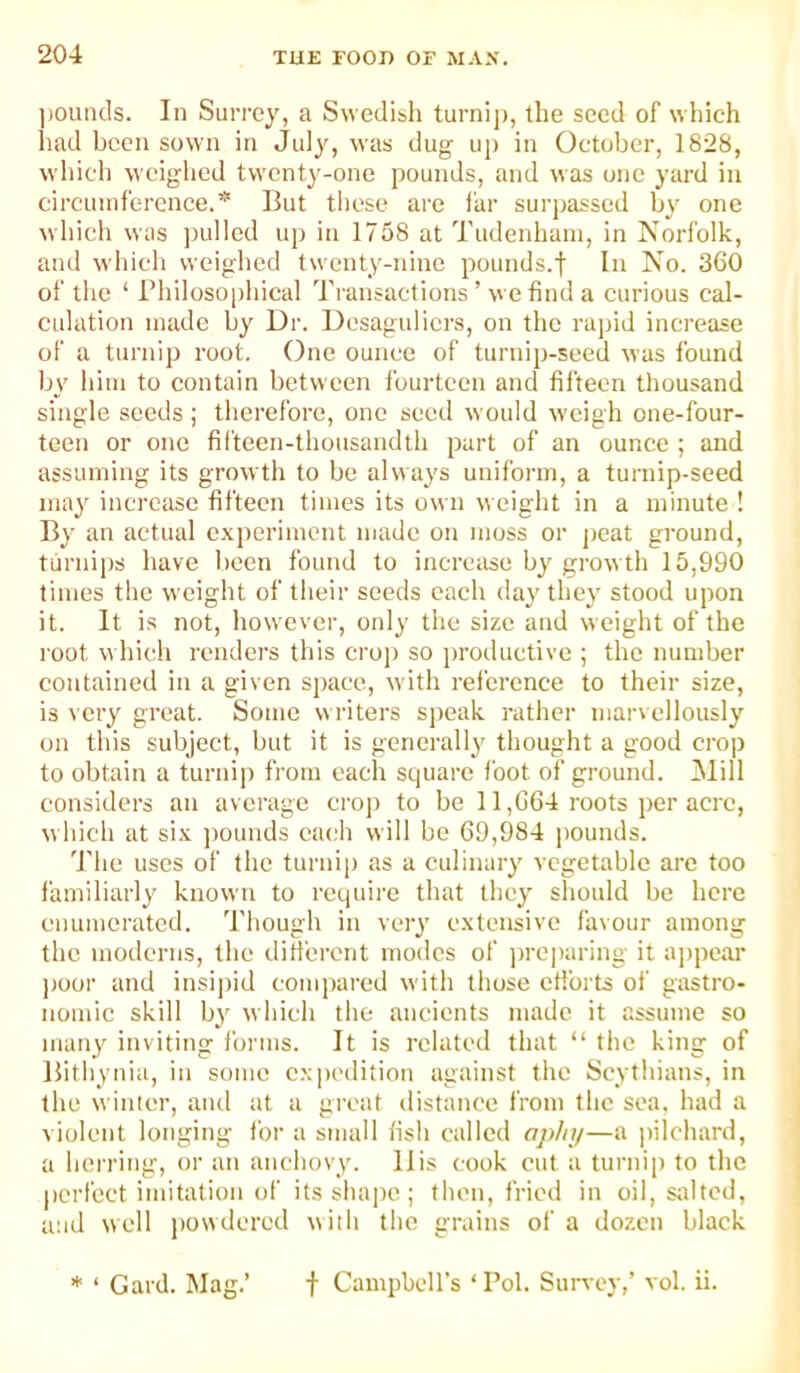 jjoutids. In Suri'cy, a Swedibh turnij), the seed of which had been sown in July, was dug up in October, 1828, whicb weighed twenty-one pounds, and was one yard in circuuifercnce.* But these arc far surpassed by one which was ])ul!ed up in 1758 at Tudenhani, in Norfolk, and which weighed twenty-nine pounds.f In No. 360 of the ‘ Bhilosophical Transactions ’ we find a curious cal- culation made hy Dr. Desaguliers, on the rapid increase of a turnip root. One ounce of turnip-seed was found by him to contain between fourteen and filteen thousand single seeds ; therefore, one seed would weigh one-four- teen or one filteen-thousandth part of an ounce ; and assuming its growth to be always uniform, a turnip-seed may increase fifteen times its own weight in a minute ! By an actual c.xperimcnt made on moss or peat ground, turnips have been found to increase by growth 15,990 times the weight of their seeds each day they stood upon it. It is not, however, only the size and weight of the root which renders this croj) so productive ; the number contained in a given space, with rel'crcnce to their size, is \ cry great. Some writers speak rather marvellously on this subject, but it is generally thought a good crop to obtain a turnip from each square foot of ground. Mill considers an average crop to be 11,664 roots per acre, which at six ])ounds each will be 69,984 pounds. 'I'he uses of the turnip as a culinary vegetable arc too familiarly known to require that they should be here enumerated. 'I'hough in very extensive favour among the moderns, the difieront modes of prejiaring it a])pear poor and insijjid compared with those etforts of gastro- nomic skill by which the ancients made it assume so many inviting forms. It is related that “ the king of liithynia, in some expedition against the Scythians, in the winter, and at a great distance from the sea. had a violent longing for a small fish called aplqi—a pilchard, a herring, or an anchovy. 11 is cook cut a turnip to the perfect imitation of its shape ; then, fried in oil, Siiltcd, and well powdered with the grains of a dozen black * ‘ Card. Mag.’ f Campbell’s ‘ Pol. Survey,’ vol. ii.