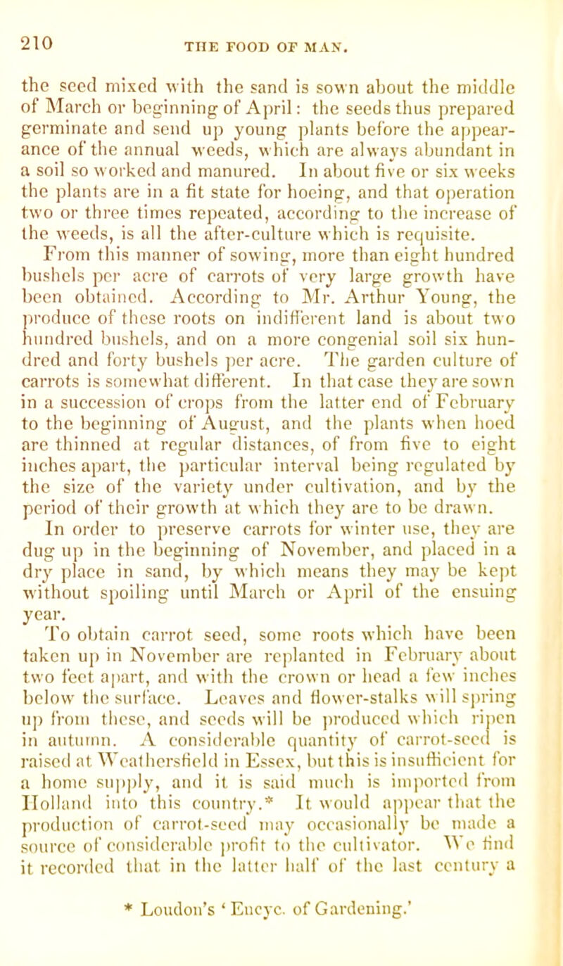 the seed mixed with the sand is sown about the middle of March or beginning of Aj)ril: the seeds thus prepared germinate and send up young plants before the appear- ance of the annual weeds, which are always abundant in a soil so worked and manured. In about five or six weeks the plants are in a fit state for hoeing, and that operation two or three times repeated, according to tlie increase of the weeds, is all the after-culture which is requisite. From this manner of sow ing, more than eight hundred bushels per acre of carrots of very large growth have been obtained. According to Mr. Arthur Young, the ])roduce of tlicse roots on indifferent land is about two hundred bushels, and on a more congenial soil six hun- dred and forty bushels jier acre. The garden culture of carrots is somewhat different. In that case they are sown in a succession of crops from the latter end of February to the beginning ofAusmst, and the plants when hoed are thinned at regular distances, of from five to eight inches apart, the particular interval being regulated by the size of the variety under cultivation, and by the period of their growth at which they are to bo drawn. In order to preserve carrots for winter use, they are dug up in the beginning of November, and placed in a dry jilace in sand, by which moans they may be kept without spoiling until March or April of the ensuing year. To obtain carrot seed, some roots which have been taken uj) in November are replanted in February about two feet aj)art, and with the crown or head a few inches below the surface. Leaves and flower-stalks will spring u]) from these, and seeds will be ju'oduced which ripen in autumn. A considerable quantity of carrot-seed is raised at WeathersHeld in Essex, but this is insnfiicient for a home snp])ly, and it is said much is imported from Holland into this country.* It would ajipcar that the production of carrot-seed may occasionally be made a source of considerable ])rofit to the cultivator. We find it recoriled that in the latter half of the last century a * Loudon’s ‘ Encyc. of Gardening.’