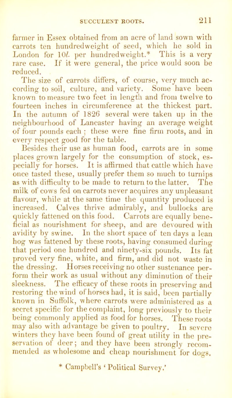 farmer in Essex obtained from an acre of land sown with carrots ten hundredweight of seed, which he sold in London for 10/. ]>er hundredweight.* This is a very rare case. If it were general, the price would soon be reduced. d'he size of carrots diflers, of course, very much ac- cording to soil, culture, and variety. Some have been known to measure two feet in length and from twelve to fourteen inches in circumference at the thickest part. In the autumn of 182G several were taken up in the neighbourhood of Lancaster having an average weight of four ijoiinds each ; these were fine firm roots, and in every respect good for the table. Besides their use as human food, carrots are in some places grown largely for the consumption of stock, es- pecially for horses. It is affirmed that cattle which have once tasted these, usually i)refer them so much to turnips as with difficulty to be made to return to the latter. The milk of cows ted on carrots never acquires any unjdeasant flavour, while at the same time the quantity produced is increased. Calves thrive admirably, and bullocks are quickly fattened on this food. Carrots are equally bene- ficial as nourishment for shee|), and are devoured with avidity by swine. In the short space of ten days a lean hog was fattened by these roots, having consumed during that period one hundred and ninety-six pounds. Its fat proved very fine, white, and firm, and did not waste in the dressing. Horses receiving no other sustenance per- form their work as usual without any diminution of their sleekness. The efficacy of these roots in ])rcserving and restoring the wind of horses had, it is said, been partially known in Suffolk, where carrots were administered as a secret specific, for the complaint, long ])reviously to their being commoidy a])])lied as food for horses. These roots may also with advantage be given to jjoultry. In severe winters tlu'y have been found of great utility in the ])re- servation of deer; and they have been strongly recom- mended as wholesome and cheap nourishment for dogs. * Campbell’s ‘ Political Survey.’