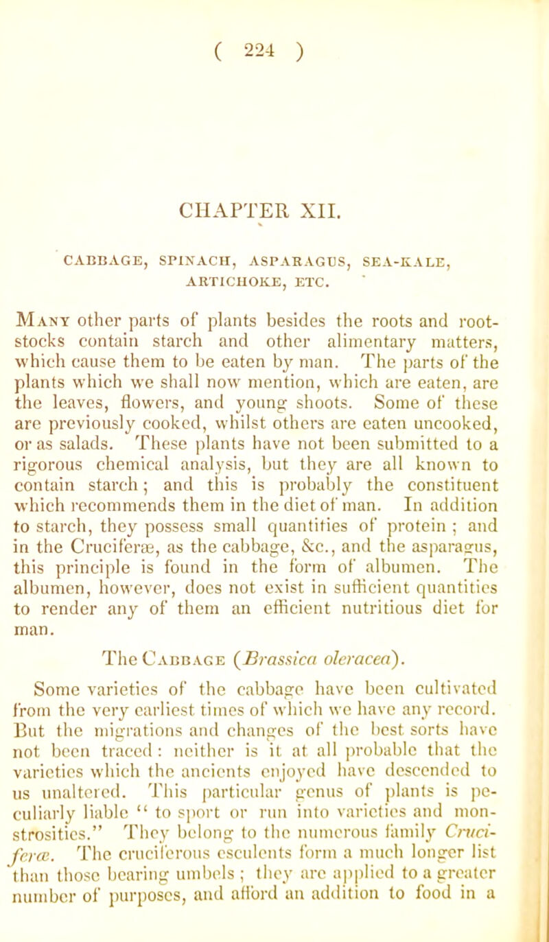 CHAPTER XII. CABDAGE, SPINACH, ASPARAGUS, SEA-KALE, ARTICHOKE, ETC. Many other parts of plants besides the roots and root- stocks contain starch and other alimentary matters, which cause them to he eaten man. The parts of the plants which we shall now mention, which are eaten, are the leaves, flowers, and young shoots. Some of these are previously cooked, whilst others are eaten uncooked, or as salads. These plants have not been submitted to a rigorous chemical analysis, but they are all known to contain starch; and this is probably the constituent which recommends them in the diet of man. In addition to starch, they possess small quantities of protein ; and in the Crucifera3, as the cabbage, &c., and the asparasfus, this principle is found in the form of albumen. The albumen, however, does not exist in sufficient quantities to render any of them an efficient nutritious diet for man. The Cabbage {Brassicri oleracea). Some varieties of the cabbage have been cultivated from the very earliest times of which we have any record. But the migrations and changes of the best sorts have not been traced : neither is it at all probable that the varieties which the ancients enjoyed have descended to us unaltered. This particular genus of jilants is pe- culiarly liable “ to sport or run into varieties and mon- strosities.” They belong to the numerous family Cmci- fenc. The cruciferous esculents form a much longer list than tho.se bearing umbels ; they arc applied to a greater number of purposes, and afford an addition to food in a