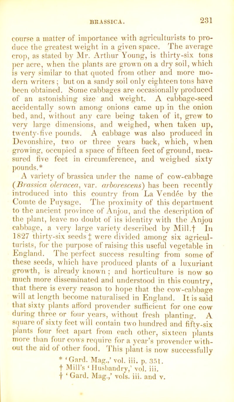 course a matter of importance with agriculturists to pro- duce the greatest weight in a given space. The average crop, as stated by Mr. Arthur Young, is thirty-six tons per acre, when the plants are grown on a dry soil, which is very similar to that quoted from other and more mo- dern writers ; but on a sandy soil only eighteen tons have been obtained. Some cabbages are occasionally produced of an astonishing size and weight. A cabbage-seed accidentally sown among onions came up in the onion bed, and, without any care being taken of it, grew to very large dimensions, and weighed, when taken up, twenty-five pounds. A cabbage was also produced in Devonshire, two or three years back, which, when growing, occupied a space of fifteen tiect of ground, mea- sured five feet in circumference, and weighed sixty pounds.* A variety of brassica under the name of cow-cabbage (Brassica oleracea, var. arbnreacens) has been I’ecently introduced into this country from La Vendee by the Comte de Puysage. The |)roximi(y of this department to the ancient province of Anjou, and the description of the plant, leave no doubt of its identity with the Anjou cabbage, a very large variety described by Mill.f In 1827 thirty-six seeds J were divided among six agricul- turists, for tlie purpose of raising this useful vegetable in England, d he ])erfcct sitccess resulting from sotnc of these seeds, which have produced plants of a luxuriant growth, is already known ; and horticulture is now so much more disseminated and understood in this country, that there is every reason to hope that the cow-cabbage will at length become naturalised in England. It is said that sixty plants atibrd provender sufficient for one cow during three or four years, without fresh planting. A square of sixty feet will contain two hundred and fifty-six ]>lanfs four feet apart from each other, si.xtecn plants moie than four cows r(‘f|uire for a year's pi'ovendcr with- out the aid of other food. I his j)lant is now successfully * ‘Gard. Mag.,’ vol. iii. p. .a.ai. t Mill’s ‘ I lushandry,’ vol. ili. f ‘ Gard. Mag.,’ vols. iii. and v. 1