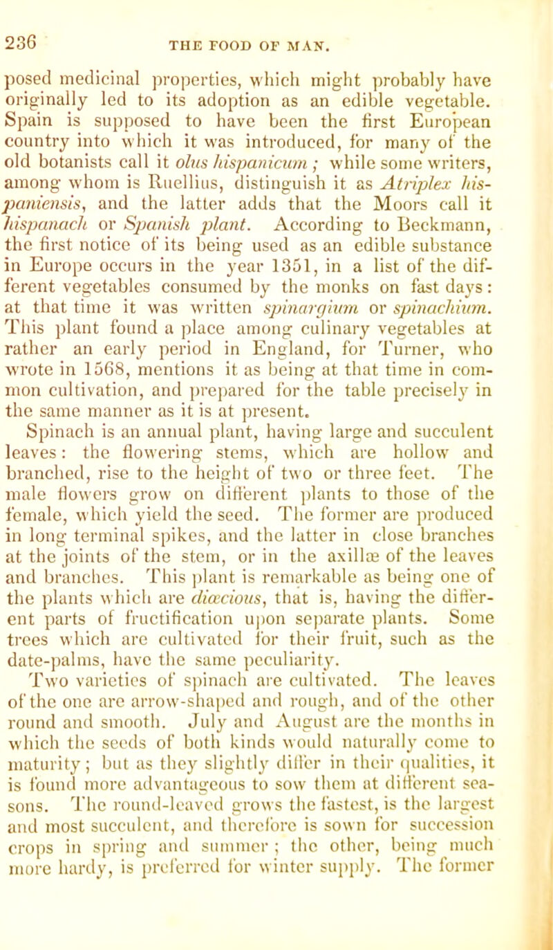 posed medicinal properties, which might probably have originally led to its adoption as an edible vegetable. Spain is supposed to have been the first European country into which it was introduced, for many of the old botanists call it ohis hispanicum ; while some writers, among whom is Ruellius, distinguish it as Atriplex his- paniensis, and the latter adds that the Moors call it hispanach or Spanish jjlant. According to Beckmann, the first notice of its being used as an edible substance in Europe occurs in the year 1351, in a list of the dif- ferent vegetables consumed by the monks on fast days: at that time it was written sjjinargivin or spinachunn. This plant found a place among culinary vegetables at rather an early period in England, for Turner, who wrote in 1568, mentions it as being at that time in com- mon cultivation, and prepared for the table precisely in the same manner as it is at present. Spinach is an annual plant, having large and succulent leaves: the flowering stems, which are hollow and branched, rise to the height of two or three feet. The male flowers grow on different ))lants to those of the female, which yield the seed. The former are produced in long terminal spikes, and the latter in close branches at the joints of the stem, or in the axillas of the leaves and branches. This ])lant is remarkable as being one of the plants which are dicecious, that is, having the dift'er- ent parts of fructification u|)on se])arate plants. Some trees which are cultivated for their fruit, such as the date-palms, have the same peculiarity. Two varieties of S]iinach are cultivated. The leaves of the one are arrow-shaped and rough, and of the other round and smooth. July and August arc the months in which the seeds of both kinds would naturally come to maturity; but as they slightly dill'er in theii' (jualities, it is found more advantageous to sow them at difl'erent sea- sons. The round-leaved grows the fastest, is the largest and most succulent, and therefore is sown for succession crops in spring and summer ; the other, being much more hardy, is preferred for winter supply. The former