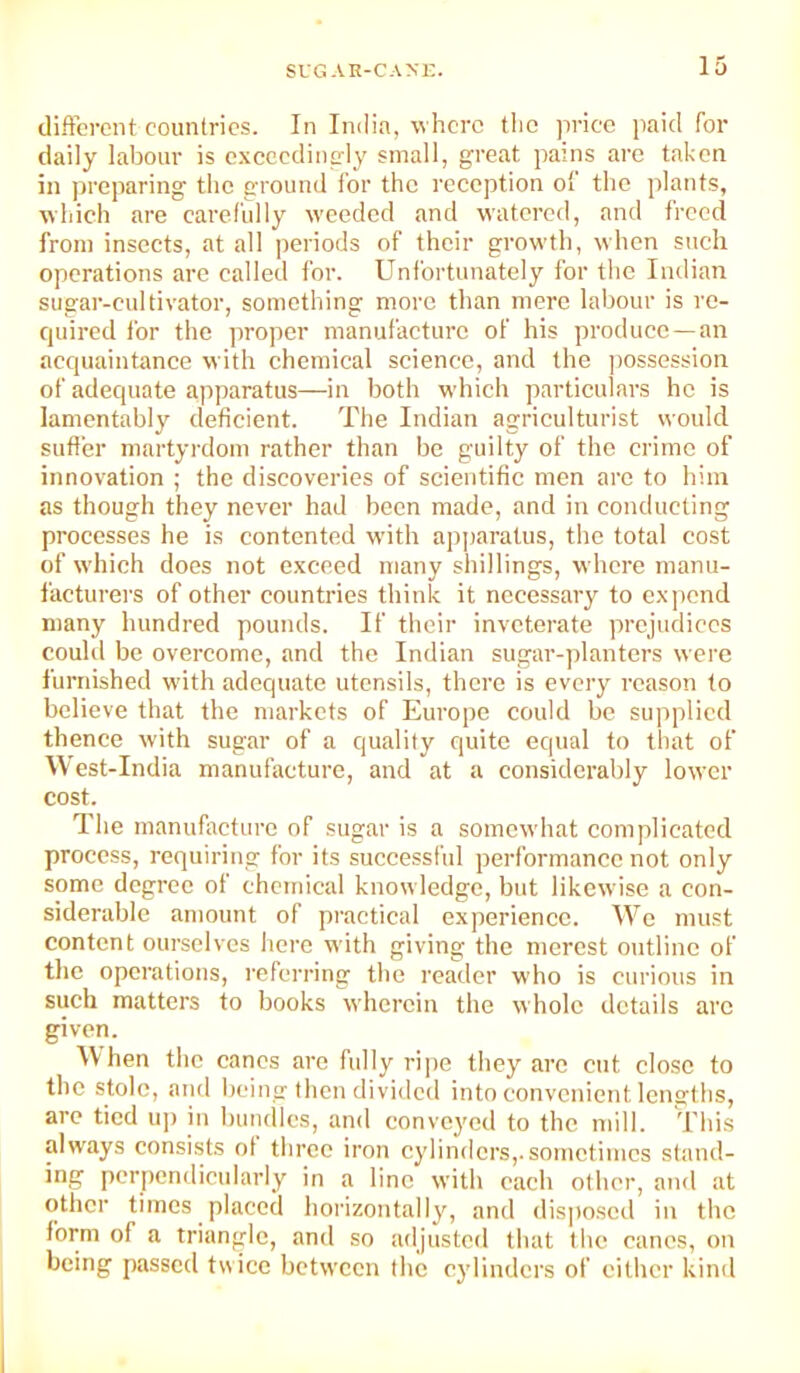SVG AE-CANE. different countries. In India, where the price paid for daily labour is exccedinp-ly small, great pains are taken in preparing the ground for the reception o! the plants, whieh are eai'cfidly weeded and watered, and freed from insects, at all periods of their growth, when such operations are ealled for. Unfortunately for the Indian sugar-cultivator, something more than mere labour is re- quired for the proper manufaeture of his produce —an acquaintance with chemical science, and the jiossession of adequate apparatus—in both which particulars he is lamentably deficient. The Indian agriculturist would suffer martyrdom rather than be guilty of the crime of innovation ; the discoveries of scientific men arc to him as though they never had been made, and in conducting processes he is contented with apparatus, the total cost of which does not exceed many shillings, where manu- facturers of other countries think it necessary to expend many luindred pounds. If their inveterate prejudices could be overcome, and the Indian sugar-planters were furnished with adequate utensils, there is every reason to believe that the markets of Europe could be supplied thence with sugar of a quality quite equal to that of West-India manufacture, and at a considerably lower cost. The manufacture of sugar is a somewhat complicated process, requiring for its successful performance not only some degree of chemical knowledge, but likewise a con- siderable amount of practical experience. We must content ourselves here with giving the merest outline of the operations, referring the reader who is curious in such matters to books wherein the whole details arc given. When the canes are fully ripe they are cut close to the stole, and being then divided into convenient lengths, are tied up in buiKlles, and conveyed to the mill. This always consists of three iron cylinders,.sometimes stand- ing perpendicularly in a line with each other, and at other times placed horizontally, and disjioscd in the form of a triangle, and so adjusted that the canes, on being passed twice between the cylinders of either kind