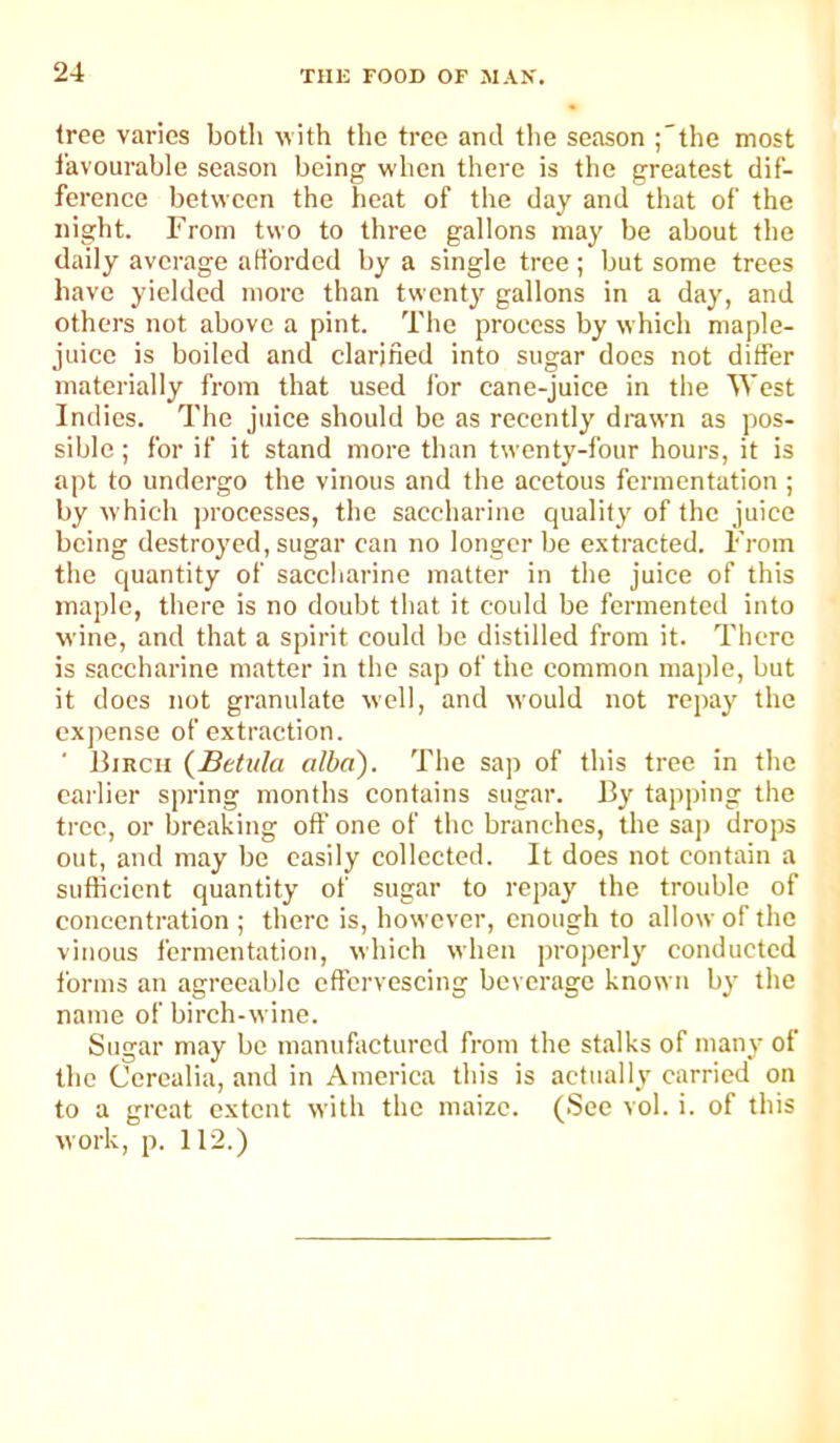 tree varies both with the tree and tlie season ;'the most favourable season being w'hen there is the greatest dif- ference between the heat of the day and that of the night. From two to three gallons may be about the daily average afforded by a single tree ; but some trees have yielded more than twenty gallons in a day, and others not above a pint. The process by which maple- juice is boiled and clarified into sugar docs not differ materially from that used for cane-juice in the West Indies. The juice should be as recently drawn as pos- sible ; for if it stand more than twenty-four hours, it is apt to undergo the vinous and the acetous fermentation ; by which ju'occsses, the saccharine quality of the juice being destroyed, sugar can no longer be e.xtracted. From the quantity of saccharine matter in the juice of this maple, there is no doubt that it could be fermented into wine, and that a spirit could be distilled from it. There is saccharine matter in the sap of the common maple, but it docs not granulate well, and would not repay the expense of extraction. Birch {Betula alba). The sap of this tree in the earlier spring months contains sugar. By tapping the tree, or breaking off one of the branches, the sap drops out, and may be easily collected. It does not contain a sufficient quantity of sugar to repay the trouble of concentration ; there is, however, enough to allow of the vinous fermentation, which when properly conducted forms an agreeable effervescing beverage known by the name of birch-wine. Sugar may be manufactured from the stalks of many of the Cercalia, and in America this is actually carried on to a great extent with the maize. (See vol. i. of this work, p. 112.)