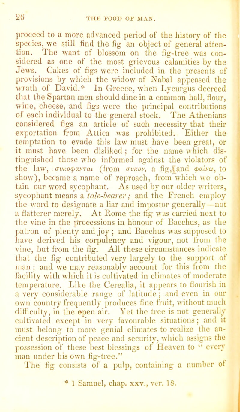 2G proceed to a more advanced period of the history of the species, we still find the fig an object of general atten- tion. The want of blossom on the fig-tree was con- sidered as one of the most grievous calamities by the Jews. Cakes of figs were included in the presents of provisions by which the widow of Nabal aiipeascd the wrath of David.* In Greece, when Lycurgus decreed that the Spartan men should dine in a common hall, flour, wine, choose, and figs were the principal contributions of each individual to the general stock. The Athenians considered figs an article of such necessity that their exportation from Attica was prohibited. Either the temptation to evade this law must have been great, or it must have been disliked ; for the name which dis- tinguished those who informed against the violators of the law, <Tvuo(payTai (from avi<oy, a fig,|^and (palvoo, to show), became a name of reproach, from which wo ob- tain our word sycophant. As used by our older writers, sj'cophant means a and the French employ the word to designate a liar and impostor generally—not a flatterer merely. At Rome the fig was cairied next to the vine in the processions in honour of Bacchus, as the patron of plenty and joy ; and Bacchus was supposed to have derived bis corpulency and vigour, not liom the t iiic, but from the fig. All these circumstances indicate that the fig contributed very largely to the support of man ; and wo may reasonably account for this i'rom the facility with which it is cultivated in cliuiatos of moderate temperature. Like the Corealia, it appears to flourish in a very considerable range of latitude; and even in our own country frcrpicntly produces fine fruit, without much diflicidty, in the open air. Yet the tree is not generally cultivated except in very favourable situations; and it must belong to more genial climates to realize the an- cient dcscrij)tion of peace and security, which assigns the possession of these best blessings of Heaven to “ every man tinder his own fig-tree.” The fig consists of a pulp, containing a number of * 1 Samuel, chap, xxv., vi-r. 18.