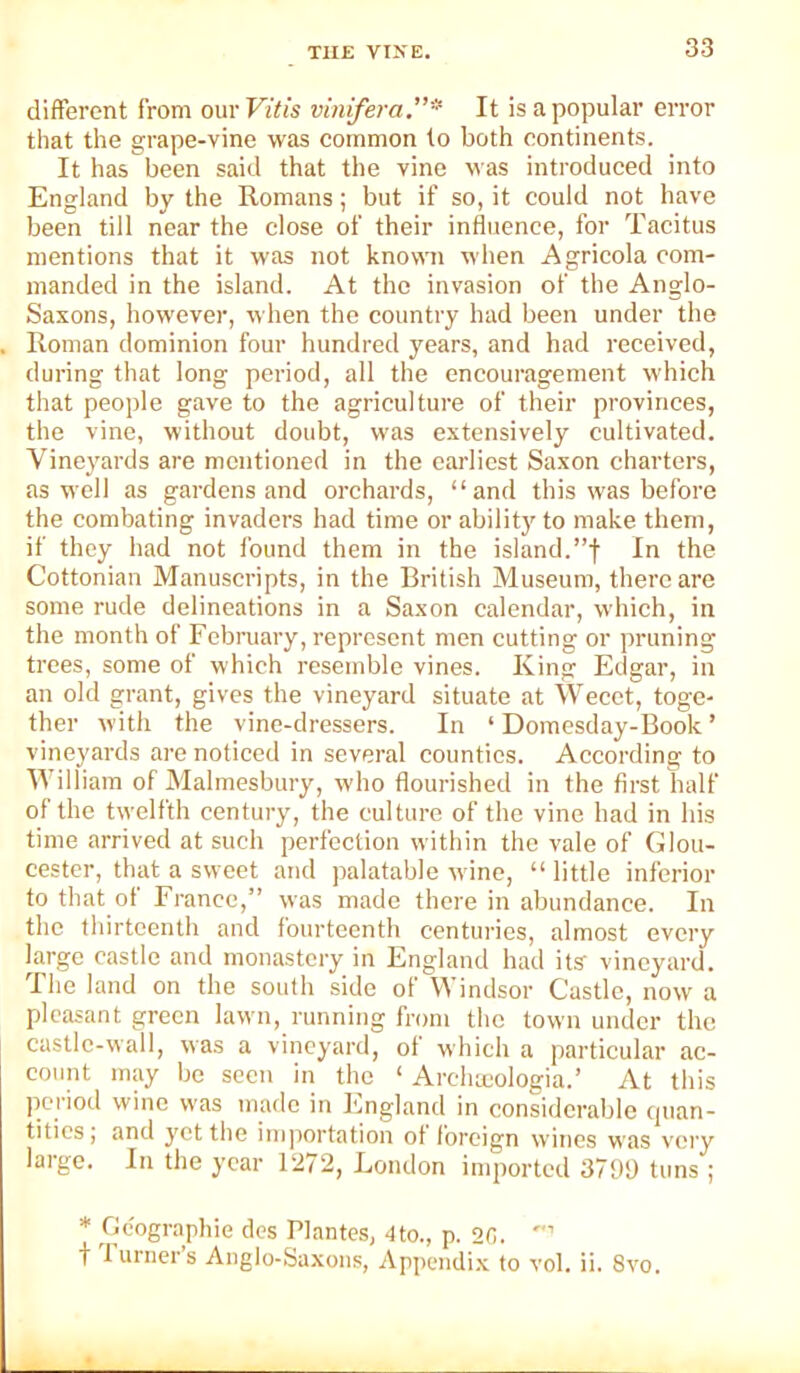 different from ouv Vitis vinifera.”* It is a popular error that the grape-vine was common to both continents. It has been said that the vine was introduced into England by the Romans; but if so, it could not have been till near the close of their influence, for Tacitus mentions that it was not known when Agricola com- manded in the island. At the invasion of the Anglo- Saxons, however, when the country had been under the Roman dominion four hundred years, and had received, during that long period, all the encouragement wdiich that people gave to the agriculture of their provinces, the vine, without doubt, was extensively cultivated. Vineyards are mentioned in the earliest Saxon charters, as well as gardens and orchards, “and this was before the combating invaders had time or ability to make them, if they had not found them in the island.”f In the Cottonian Manuscripts, in the British Museum, there are some rude delineations in a Saxon calendar, which, in the month of February, represent men cutting or pruning trees, some of which resemble vines. King Edgar, in an old grant, gives the vineyard situate at Wecet, toge- ther with the vine-dressers. In ‘ Domesday-Book ’ vineyards are noticed in several counties. According to William of Malmesbury, who flourished in the first half of the twelfth century, the culture of the vine had in his time arrived at such perfection within the vale of Glou- cester, that a sweet and palatable wine, “ little inferior to that of France,” was made there in abundance. In the thirteenth and fourteenth centui'ies, almost every Drge castle and monastery in England had its- vineyard. The land on the south side of Windsor Castle, now a pleasant green lawn, running from the town under the castlc-wall, was a vineyard, of which a particular ac- count may be seen in the ‘ Archteologia.’ At this jieriod wine was made in England in considerable cpian- titics, and yet the iinjiortation of foreign wines was v'ci'y large. In the year 1272, London imported 379b tuns ; * Ocographie des Plantes, ■Ito., p. 20. t lurners Anglo-Saxons, Appendi.x to vol. ii. 8v'o.