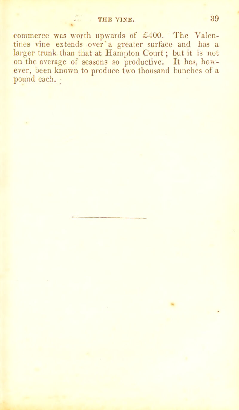 commerce was worth upwards of £400. The Valen- tines vine extends over'a greater surface and has a larger trunk than that at Hampton Court; but it is not on the average of seasons so productive. It has, how- ever, been known to produce two thousand bunches of a pound each.