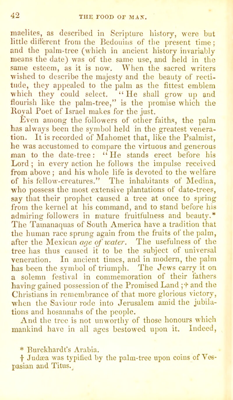 maelites, as described in Scripture history, were but little dili'ercnt from the Bedotdiis of the present time; and the palm-tree (which in ancient history invariably means the date) was of the same use, and held in the same esteem, as it is now. When the sacred writers wished to describe the majesty and the beauty of recti- tude, they appealed to the palm as the fittest emblem w hich they could select. “ He shall grow up and flourish like the palm-tree,” is the promise which the Iloyal Poet of Israel makes for the just. Even among the followers of other faiths, the palm has always been the symbol held in the greatest venera- tion. It is recorded of Mahomet that, like the Psalmist, he was accustomed to compare the virtuous and generous man to the date-tree: “He stands erect before his Lord ; in every action ho follows the impulse received from above; and his whole life is devoted to the welfare of his fellow-creatures.” The inhabitants of Medina, who possess the most extensive plantations of date-trees, say that their prophet caused a tree at once to S])ring from the kernel at his command, and to stand before his admiring followers in mature fruitfulness and beaut}'.* The Tamanaquas of South America have a tradition that the human race sprung again from the fruits of the palm, after the Mexican age of water. The usefulness of the tree has thus caused it to be the subject of universal veneration. In ancient times, and in modern, the ]>alm has been the symbol of triumph. The Jews earry it on a solemn i'estival in commemoration of their fathers having gained possession of the Promised Land and the Christians in remembrance of that more glorious victory, when the Saviour rode into Jerusalem amid the jubila- tions and hosannahs of the people. And the tree is not unworthy of those honours which mankind have in all ages bestowed upon it. Indeed, * Purckhardt’s Arabia. Judrea was typitied by the palm-tree upon coins of Ves- pasian and Titus.^