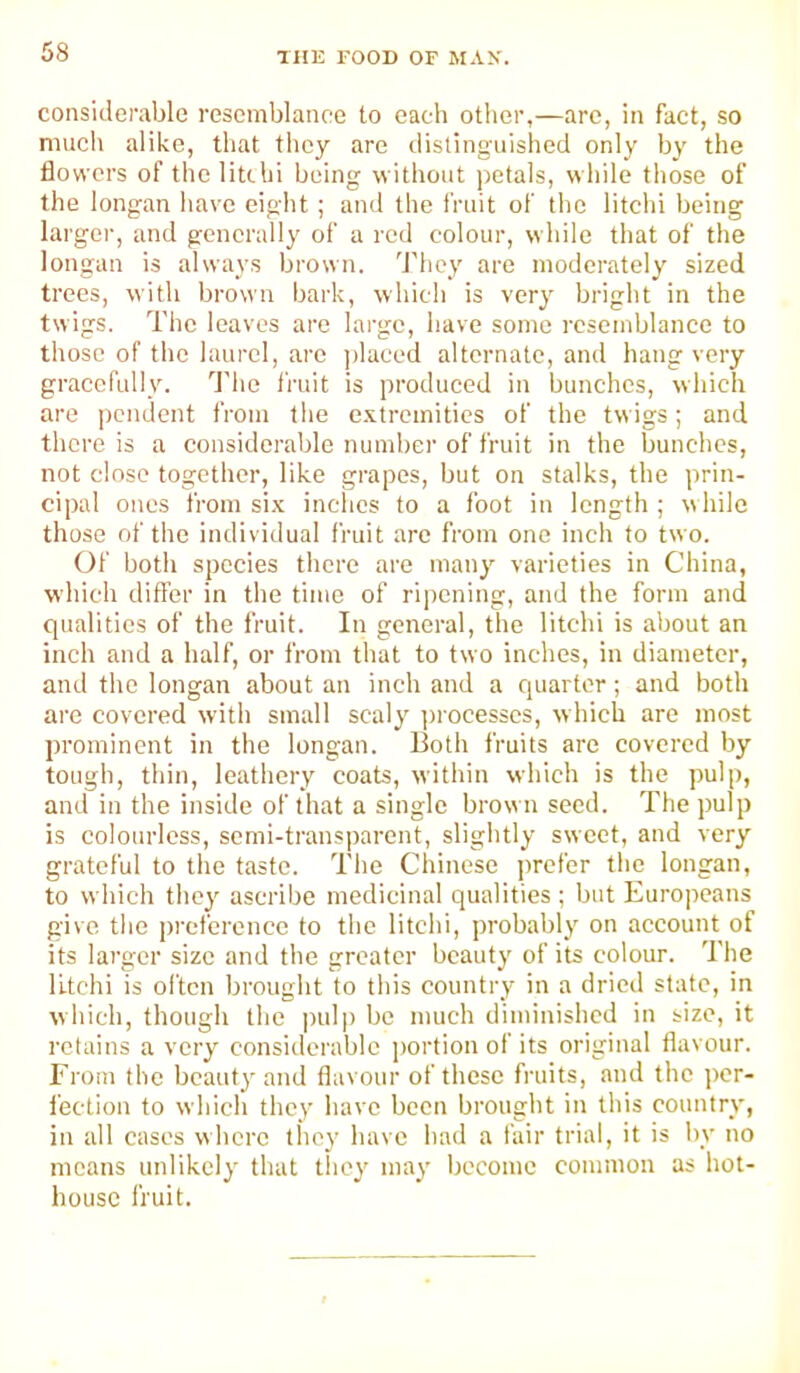 considerable resemblance to each otlier,—are, in fact, so mucli alike, that they are distinguished only by the flowers of the litthi being without ))etals, while those of the longan have eiglit; and the fruit of the litchi being larger, and generally of a red colour, while that of the longan is always brown. 'J'hcy are moderately sized trees, with brown bark, which is very bright in the twigs. The leaves arc large, have some resemblance to those of the laurel, are jdaced alternate, and hang very gracefully. ’’J'he fruit is produced in bunches, which are pendent from the c-xtrcmitics of the twigs; and there is a considerable number of fruit in the bunches, not close together, like grapes, but on stalks, the prin- cipal ones from si.x inches to a foot in length ; while those of the individual fruit arc from one inch to two. (3f both species there are many varieties in China, which differ in the time of ripening, and the form and qualities of the fruit. In general, the litchi is about an inch and a half, or from that to two inches, in diameter, and the longan about an inch and a quarter; and both arc covered with small scaly ])rocesscs, which are most prominent in the longan. Both fruits are covered by tough, thin, leathery coats, within which is the pulp, and in the inside of that a single brow n seed. The pulp is colourless, semi-transparent, slightly sweet, and very grateful to the taste. The Chinese prefer the longan, to which they ascribe medicinal qualities ; but Europeans give the preference to the litchi, probably on account of its larger size and the greater beauty of its colour. The litchi is often brought to tliis country in a dried state, in which, though the pulp be much diminished in size, it retains a very considerable jmrtion of its original flavour. From the beauty and flavour of these fruits, and the i)cr- fection to which they have been brought in this country, in all cases where they have had a fair trial, it is l)v no means unlikely that tliey may become common as hot- house I'ruit.