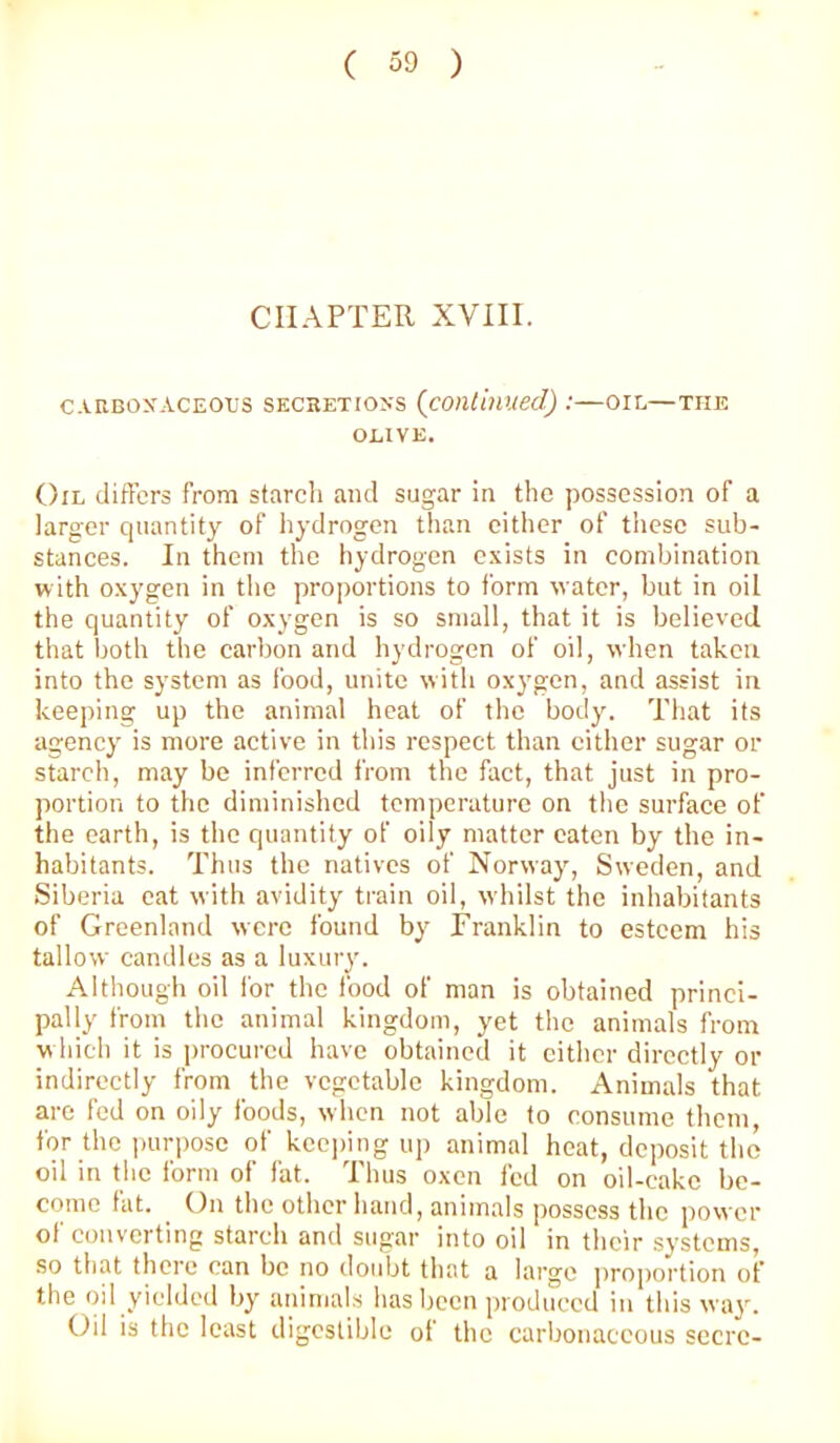 CHAPTER XVIII. CARBOXACEOUS SECRETIOXS {cOlllinUed) :—OIL—THE OLIVE. Oil (lifters from starch and sugar in the possession of a larger quantity of hydrogen than either of these sub- stances. In them the hydrogen c.xists in combination with oxygen in the proportions to form water, but in oil the quantity of oxygen is so small, that it is believed that both the carbon and hydrogen of oil, when taken into the system as food, unite with oxygen, and assist in keeping up the animal heat of the body. That its agency is more active in this respect than either sugar or starch, may be inferred from the fact, that just in pro- portion to the diminished temperature on the surface of the earth, is the quantity of oily matter eaten by the in- habitants. Thus the natives of Norway, Sweden, and Siberia eat with avidity train oil, whilst the inhabitants of Greenland were found by Franklin to esteem his tallow candles as a luxury. Although oil for the food of man is obtained princi- pally from the animal kingdom, yet the animals from which it is procured have obtained it cither directly or indirectly from the vegetable kingdom. Animals that are fed on oily foods, when not able to consume them, for the i)urposc of keeping up animal heat, deposit the oil in the form of fat. Thus oxen fed on oil-cake be- come fat. On the other hand, animals possess the power of converting starch and sugar into oil in their systems, so that there can be no doubt that a large proportion of the oil yielded by animals lias been produced in this wa}’’. Oil is the least digestible ol the carbonaceous secrc-