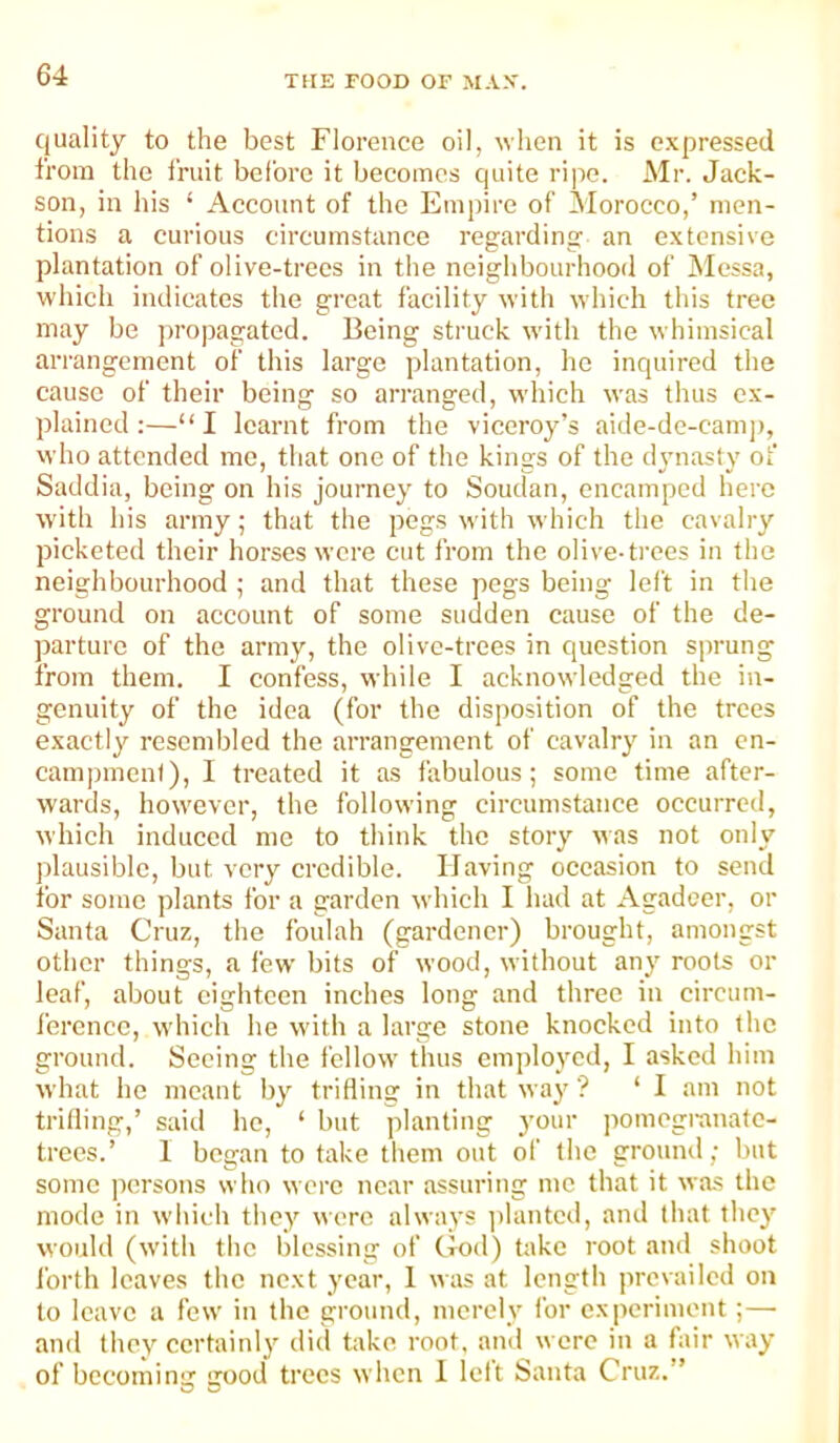 quality to the best Florence oil, when it is expressed from the fruit belbre it becomes quite ripe. Mr. Jack- son, in his ‘ Account of the Empire of Morocco,’ men- tions a curious circumstance regarding an extensive plantation of olive-trees in the neighbourhood of ilcssa, which indicates the great facility with which this tree may be propagated. Being struck with the whimsical arrangement of this large plantation, ho inquired the cause of their being so arranged, which was thus ex- plained:—“I learnt from the viceroy’s aide-de-camj), who attended me, that one of the kings of the dynasty of Saddia, being on his journey to Soudan, encamped here w'ith his army; that the pegs with which the cavalry picketed their horses were cut from the olive-ti’ces in the neighbourhood ; and that these pegs being left in the ground on account of some sudden cause of the de- parture of the army, the olive-trees in question s])rung from them. I confess, while I acknowledged the in- genuity of the idea (for the disposition of the trees exactly resembled the arrangement of cavalry in an cn- camjnncnt), 1 treated it as fabulous; some time after- wards, how'ever, the following circumstance occurred, which induced me to think the story was not only plausible, but very credible. Having occasion to send for some plants for a garden which I had at Agadcer, or Santa Cruz, the foulah (gardener) brought, amongst other things, a few bits of wood, without any roots or leaf, about eighteen inches long and three in circum- ference, which he with a large stone knocked into the ground. Seeing the fellow thus employed, I asked him what he meant by trifling in that way ? ‘ I am not trilling,’ said ho, ‘ but planting j'our jiomegranatc- trecs.’ 1 began to take them out of the ground; but some persons who were near assuring me that it was the mode in wdiieh they were always ])lantcd, and that they would (with the blessing of God) take root and shoot Ibrth leaves the next year, 1 was at length prevailed on to leave a few' in the ground, merely for experiment;— and they certainly did take root, and were in a fair way of becoming good trees when 1 left Santa Cruz.” O O