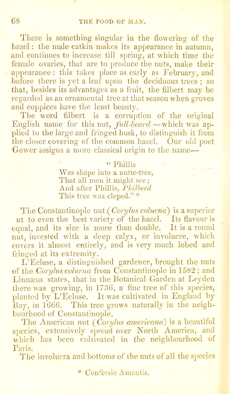 There is something singular in the flowering of the hazel: the male catkin makes its appearance in autumn, and continues to increase till S])ring, at which time the female ovaries, that arc to produce the nuts, make their appearance: this takes place as early as February, and before there is yet a leaf u[)on the deciduous trees ; so that, besides its advantages as a fruit, the filbert may be regarded as an ornamental tree at that season when groves and coppices liave the least beauty. The word filbert is a corruption of the original English name for this nut, full-heard —which was ap- plied to the large and fringed husk, to distinguish it from the closer covering of the common hazel. Our old poet Gower assigns a more classical origin to the name— “ Phillis Was shape into a iiutte-tree, That all men it might see ; Aud after Phillis, Philherd This tree evas cleped.” ^ The Constantinople nut (Coryli/s cohmia') is a superior lit to even the best variety of the hazel. Its flavour is equal, and its size is more than double. It is a round nut, invested with a deep caly.x, or involucre, which covers it almost entirely, and is very much lobed and fringed at its extremity. L’Ecluse, a distinguished gardener, brought the nuts of the Coryhis cohmia from Constantinople in 1582; and Linnffius states, that in the Botanical Garden at Leyden there was growing, in 173G, a fine tree of this species, jilantcd by L’Ecluse. It was cultivated in England by Bay, in TGOG. This tree grows naturally in the neigh- bourhood of Constantinojile. The American nut (Cori/lus americona') is a beautiful s])ccics, extensively spread over North America, and which has been cultivated in the neighbourhood of Baris. 'I'lic involucra and bottoms of the nuts of all the species Con fessio A mantis.