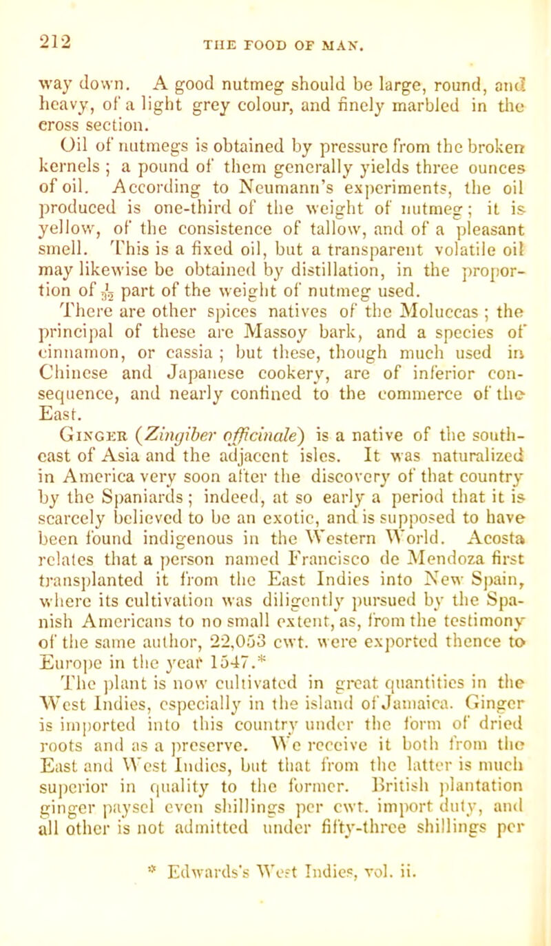 way down. A good nutmeg should be large, round, and heavy, of a light grey colour, and finely marbled in the cross section. Oil of nutmegs is obtained by pressure from the broken kernels ; a pound of them generally yields three ounces of oil. According to Neumann’s experiments, the oil produced is one-third of the weight of nutmeg; it is yellow, of the consistence of tallow, and of a pleasant smell. I'his is a fixed oil, but a transparent volatile oil may likewise be obtained by distillation, in the propor- tion of j'j part of the weight of nutmeg used. There are other spices natives of the Moluccas ; the princijial of these are Massoy bark, and a species of cinnamon, or cassia ; but these, though much used in Chinese and Japanese cookery, are of inferior con- secjuence, and nearly confined to the commerce of the East. Ginger {Zingiber officinale) is a native of the south- east of Asia and the adjacent isles. It was naturalized in America very soon after the discovery of that country by the Spaniards; indeed, at so early a period that it is scarcely believed to bo an exotic, and is supposed to have been found indigenous in the Western World. Acosta relates that a person named Francisco de Mendoza first transplanted it from the East Indies into New Sjiain, where its cultivation was diligently pursued by the Spa- nish Americans to no small extent, as, from the testimony' of the same author, 22,053 cwt. were exported thence to Europe in the yeai' 1547.* The ])lant is now cultivated in gi-cat quantities in the West Indies, especially in the island of Jamaica. Ginger is iiuj)orted into this country under the form of dried roots and as a preserve. We rceeive it both from tlie East and West Indies, but that from the latter is much superior in quality to the former. British plantation ginger payscl even shillings per cwt. import duty, and all other is not admitted under fifty-three shillings per * Edwards's We-t Indies, vol. ii.
