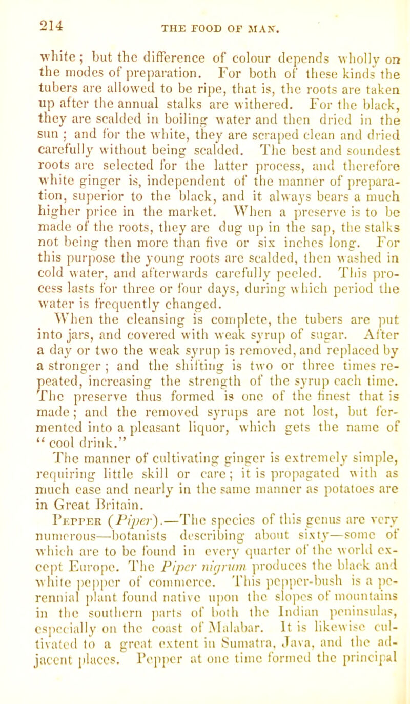 white ; but the clifferenee of eolour depends wholh' on the modes of preparation. For both of these kinds the tubers are allowed to bo ripe, that is, the roots are taken up attor the annual stalks are withered. For the black, they are scalded in boiling water and then dried in the sun ; and ibr the white, they are seraped clean and dried carefully without being scalded. The best and soundest roots are selected for the latter process, and therefore white ginger is, independent of the manner of prepara- tion, superior to the- black, and it always bears a much higher price in the market. When a preserve is to be made of the roots, they arc dug up in the sap, the stalks not being then more than five or six inches long. For this purpose the young roots arc scalded, then washed in cold water, and afterwards carefully peeled. This pro- cess lasts for three or four days, during which period the water is frequently changed. When the cleansing is complete, the tubers are ]mt into jars, and covered with weak syrup of sugar. After a day or two the weak syrup is removed, and rc]daced by a stronger ; and the shilting is two or three times re- peated, increasing the strength of the syrup each time. The preserve thus formed is one of the tincst that is made; ami the removed syrups are not lost, but fer- mented into a pleasant liquor, which gets the name of “ cool drink.” The manner of cultivating ginger is extremely simple, reqinring little skill or care; it is propagated with as much case and nearly in the same manner as potatoes arc in Great Britain. I’ErrER {Piper).—The species of this genus arc very numerous—botanists describing about sixty-—some of which are to be found in every quarter of the world ex- cept Europe. The Piper nigrvw jiroduccs the black and white |)C|)per of commerce. This iic|iper-bush is a jic- rcnuial plant found native upon the slo])es of mountains in the southern ])arts of both the Indian iieninsuias, es|)ecially on the coast of Malabar. It is likew ise cul- tivated to a great extent in Sumatra. Java, and the ad- jacent places. Pepper at one time formed the principal