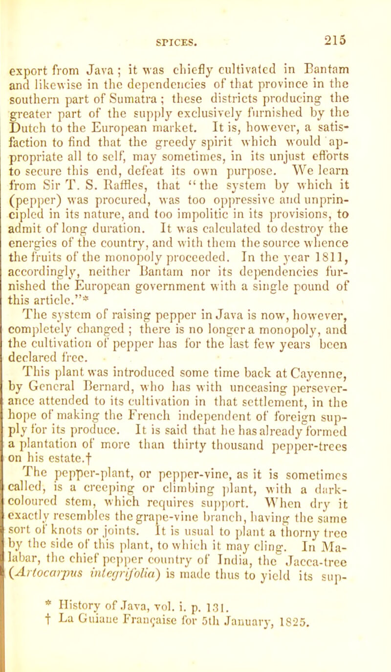 export from Java ; it was cliic-fly cultivated in Eantam and likewise in the dependencies of that province in the southern part of Sumatra ; these districts producing the greater part of the supply exclusively furnished by the Dutch to the European market. It is, however, a satis- faction to find that the greedy spirit which would ap- propriate all to self, may sometimes, in its unjust efforts to secure this end, defeat its own purpose. We learn from Sir T. S. Ilafflcs, that “the system by which it (pepper) was procured, was too oppressive and unprin- cipled in its nature, and too impolitic in its provisions, to admit of long duration. It was calculated to destroy the energies of the country, and with them the source whence the fruits of the monopoly proceeded. In the year 1811, accordingly, neither liantam nor its dcjiendcncies fur- nished the European government with a single pound of this article.”* The system of raising pepper in Java is now, however, completely changed ; there is no longer a monopoly, and the cultivation of pepper has for the last few years been declared free. This plant was introduced some time back at Cayenne, by General Bernard, who has with unceasing persever- ance attended to its cultivation in that settlement, in the hope of making the French independent of foreign sup- ply for its produce. It is said that he has already formed a plantation of more than thirty thousand pepper-trees on his estate.f The pepper-plant, or pepper-vine, as it is sometimes called, is a creeping or climbing ])lant, with a dark- coloured stem, which requires support. When dry it exactly resembles the grape-vine branch, having the same sort oi knots or joints. It is usual to plant a thorny tree by the side of this plant, to which it may cling. Iti Ma- labar, the chief pepper country of India, the Jacca-tree {Ariocarpus mlerjrifolia) is made thus to yield its sup- * History of .Java, vol. i. p. 1,31. t La Guiaue Frau<;aise for 5tli January, 1S25.