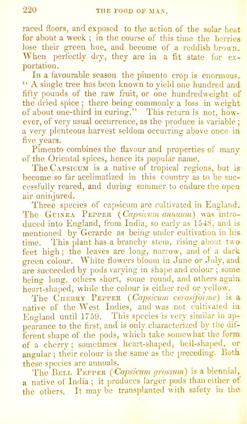 raced floors, and exposed to the action of the solar heat for about a week ; in the course of tiiis time the berries lose tlieir green hue, and become of a reddish brown. When perfectly dry, they are in a fit state for ex- portation. In a favourable season the pimento crop is enormous. “ A single tree has been known to yield one hundred and fifty pounds of the raw fruit, or one hundredweight of the dried spice ; there being commonly a loss in weight of about one-third in curing.” This return is not, how- ever, of very usual occurrence, as the jiroduce is variable; a very plenteous harvest seldom occurring above once in five years. Pimento combines the flavour and properties of many of the Oriental spices, hence its poi)ular name. The Capsicum is a native of tropical regions, but is become so far acclimatized in this country as to be suc- cessfully reared, and during summer to endure the open air uninjured. Three species of capsicum are cultivated in England. The Gcin'ea Pepper (Capsicum aiiuiium) was intro- duced into England, from India, so early as lo-tS, and is mentioned by Gerardo as being under cultivation in his time. This plant has a brancln' stem, rising about two feet high; the leaves are long, narrow, and of a dark green colour. White flowers bloom in June or July, and are succeeded by pods varying in sha])c and colour ; some being long, others short, some round, and othei’s again heart-shaped, while the colour is either retl or yellow. The Cherry Pepper (Capsicum cerasifonue) is a native of the West Indies, and was not cultivated in England until 1759. This species is very similar in ap- pearance to the first, and is only characterized by the dif- ferent shape of the pods, which take somewhat the form of a cherry; sometimes heart-shaped, bell-shapeil, or angular; their colour is the same as the preceding. Both these species are annuals. The Bei.l Pepper (Capsicum ffwssum) is a biennial, a native ot India ; it produces larger jtods than cither of the others. It maybe transplanted with safety in the