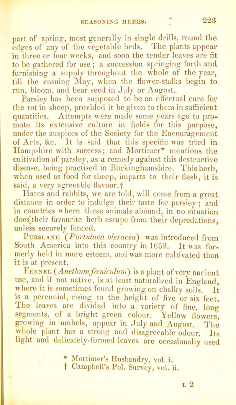 part of spring, most generally in single drills, round the edges of any of the vegetable beds. The plants appear in three or four weeks, and soon the tender leaves are fit to be gathered for use ; a succession springing forth and furnishing a supply throughout the whole of the year, till the ensuing May, when the flower-stalks begin to run, bloom, and bear seed in July or August. Parsley has been supposed to be an cti’ectual cure for the rot in sheep, provided it be given to them in sufficient quantities. Attempts were made some years ago to pro- mote its e.\tensive culture in fields for this purpose, under the auspices of the Society for the Encouragement of Arts, See. It is said that this specific was tried in Hampshire with success; and Mortimer* mentions the cultivation of parsley, as a remedy against this destructive disease, being practised in Buckinghamshire. This herb, when used as food for sheep, imparts to their flesh, it is said, a very agreeable flavour.! Hares and rabbits, we are told, will come from a great distance in order to indulge their taste for parsley; and in countries where these animals abound, in no situation does'their favourite herb escape from their depredations, unless securely fenced. Purslane (Porfiilaca olemcea) was introduced from South America into this country in 1G52. It was for- merly held in more esteem, and was more cultivated than it is at present. Fennel (Anetinnnfcenkidum') is a plant of very ancient use, and if not native, is at least naturalized in England, where it is sometimes found growing on chalky soils. It is a perennial, rising to the height of five or si.t feet. The leaves are divided into a variety of fine, long segments, of a bright green colour. Yellow flowers, growing in umbels, apjicar in July and August. The vyholc plant has a strong and disagreeable odour. Its light and delicately-ibrmed leaves arc occasionally used * Mortimer’s Husbandry, vol. i. t Campbell’s Pol. Survey, vol. ii.