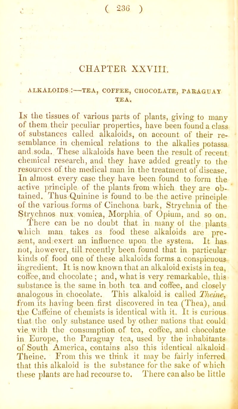 CHAPTER XXVIII. AUCALOIDS :—TEA, COFFEE, CHOCOLATE, PAEAGUAT TEA. In the tissues of various parts of plants, giving to many of them their peculiar properties, have been found a class of substances called alkaloids, on account of their re- semblance in chemical relations to the alkalies potassa and soda. These alkaloids have been the result of recent chemical research, and they have added greatly to the resources of the medical man in the treatment of disease. In almost every case they have been found to form the active principle of the plants from which they are ob- tained. Thus Quinine is found to be the active principle of the various forms of Cinchona bark. Strychnia of the Strychnos nux vomica. Morphia of Opium, and so on. There can be no doubt that in many of the plants which man takes as food these alkaloids are pre- sent, and exert an influence upon the system. It has not, however, till recently been found that in particulai’ kinds of food one of these alkaloids forms a conspicuous ingredient. It is now known that an alkaloid exists in tea, coflee, and chocolate ; and, what is very remarkable, this substance is the same in both tea and eoffee, and closely analogous in chocolate. This alkaloid is called llicine, from its having been first discovered in tea ('I'hca), and tlic Caffeine of chemists is identical with it. It is curious tliat the only substance used by other nations that could vie with the consumption of tea, coflcc, and chocolate in Europe, the Paraguay tea, used by the inhabitants of South America, contains also this identical alkaloid Theine. From this we think it may be fairly inferred that this alkaloid is the substance for the sake of which tlicsc plants are had recourse to. There can also be little A