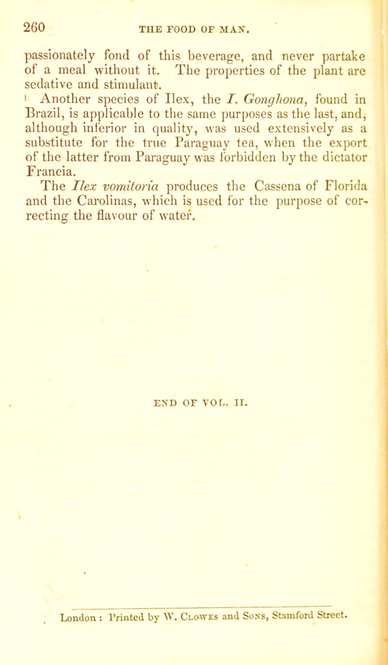 passionately fond of this beverage, and never partake of a meal without it. The properties of the plant are sedative and stimulant. i Another species of Ilex, the I. Gonghona, found in Brazil, is applicable to the same purposes as the last, and, although inferior in quality, was used extensively as a substitute for the true Paraguay tea, when the export of the latter from Paraguay was I'orbidden by the dictator Francia. The Ilex vomitona produces the Cassena of Florida and the Carolinas, which is used for the purpose of cor- recting the flavour of water. i END OF VOr.. II. London.: Trintcd by W. Clowes and Sons, Stamford Street.