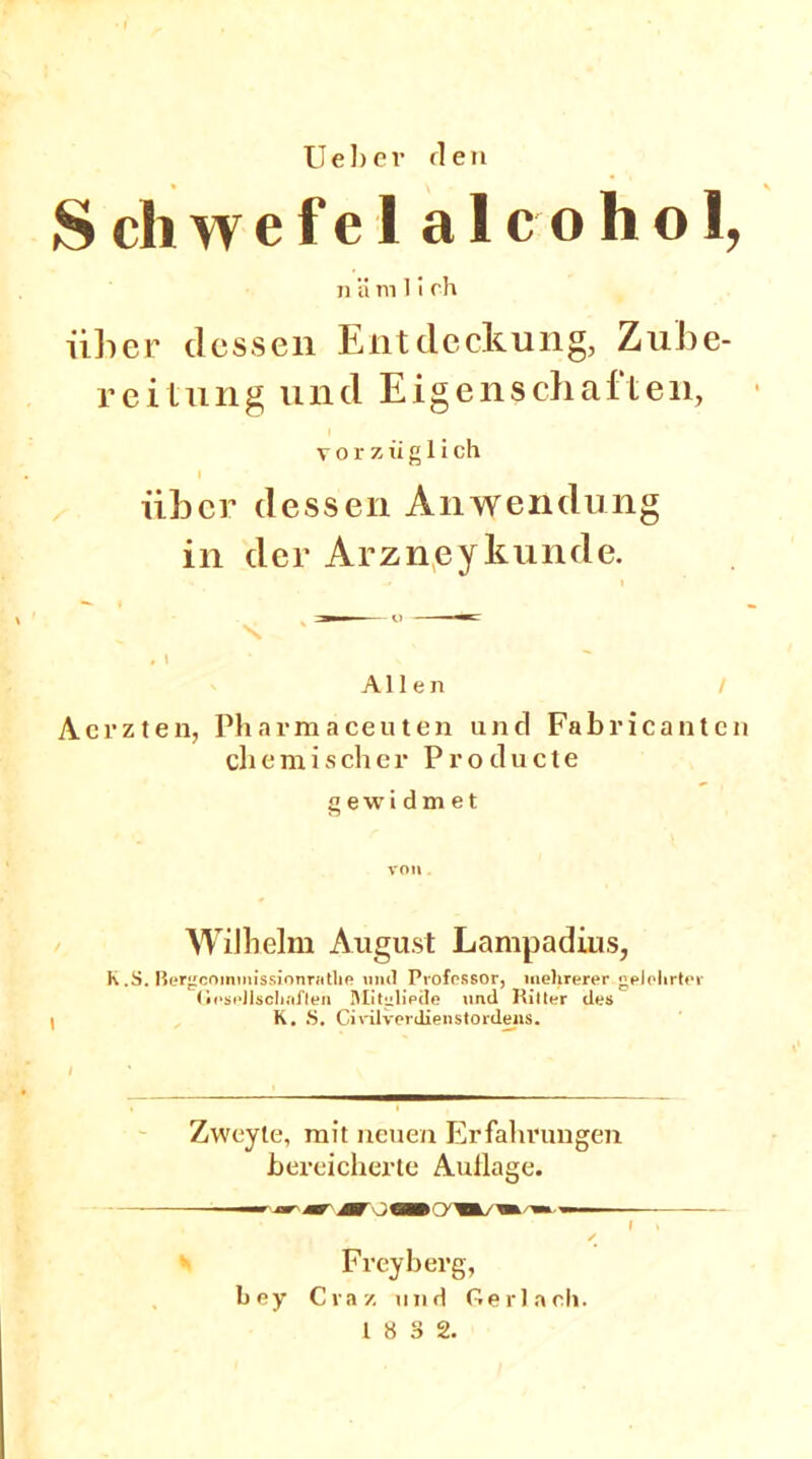 »I lieber «len S ch w e f e 1 a 1 c o h o 1, n ä m1irh über dessen Entdeckung, Zube- reitung und Eigenschaften, vorzüglich I über dessen Anwendung in der Arzneykunde. s, ' Allen Aerzten, Pharmaceuten und Fabricantcn chemischer Producte g ewid m et Wilhelm August Lampadius, k .S. Bergcommissionratlie und Professor, mehrerer gelehrter (ieseJlschaflen IMitgliede und Kitter des K. »S. Civilverdienstordens. Zweyte, mit neuen Erfahrungen bereicherte Aullage. —w ■ jw*- mar MV O CäB> (yM/Vi— ✓ Freyberg, bey Craz und Gerlanh.