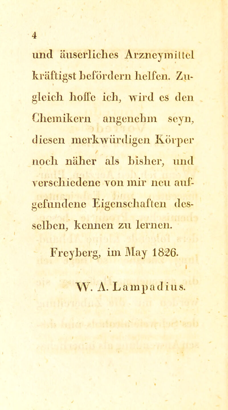 und äuserliches Arzncymiltci kräftigst befördern helfen. Zu- gleich hoffe ich, wird cs den Chemikern angenehm seyn, diesen merkwürdigen Körper / noch näher als bisher, und verschiedene von mir neu auf- gefundene Eigenschaften des- selben, kennen zu lernen. Freyberg, im May 1826. I i W. A. Lamp ad ins. i