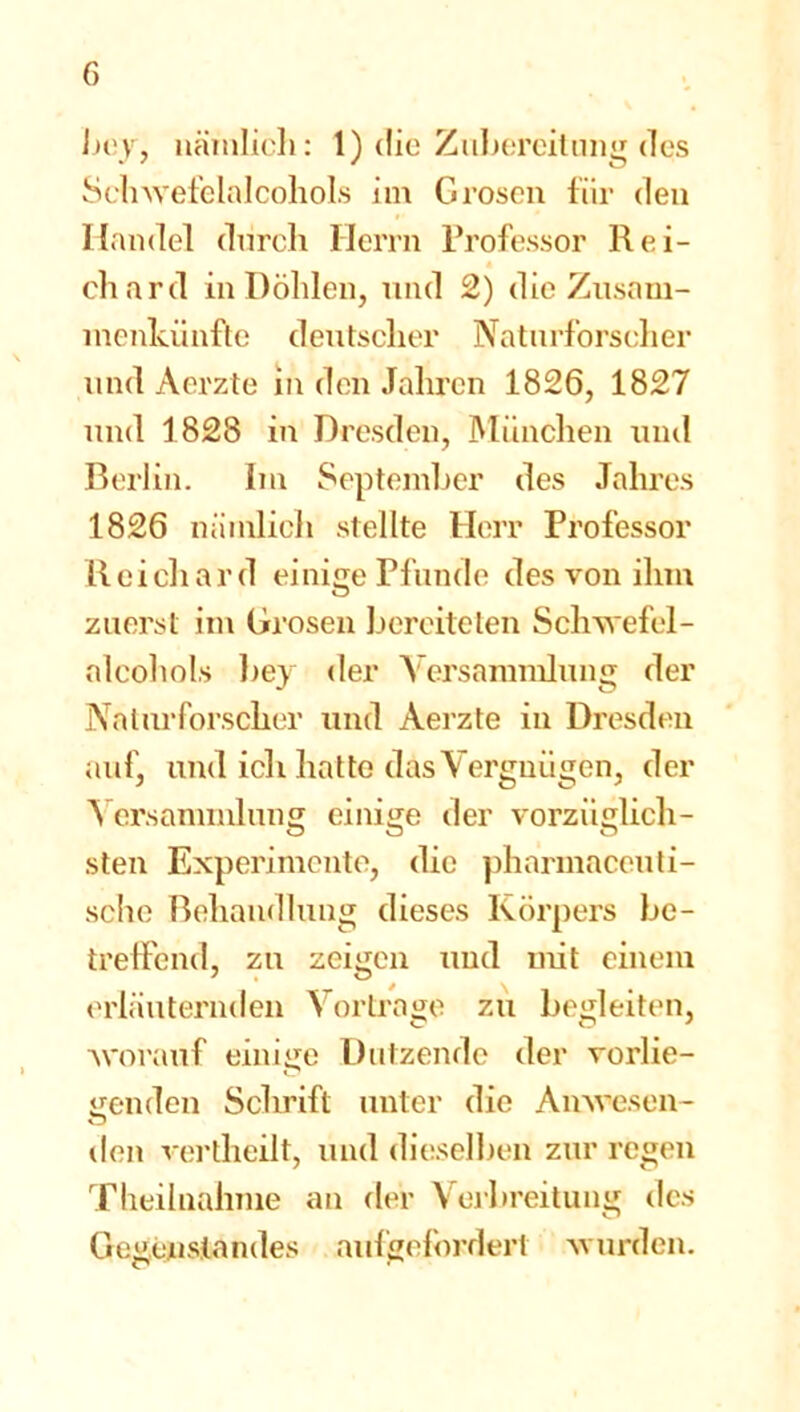 bey, nämlich: 1) die Zubereitung des Schwefelalcohols im G rosen für den Handel durch Herrn Professor Rei- chard in Döhlen, und 2) die Zusam- menkünfte deutscher Naturforscher und Aerzte in den Jahren 1826, 1827 und 1828 in Dresden, München und Berlin. Im September des Jahres 1826 nämlich stellte Herr Professor Reichard einige Pfunde des von ihm zuerst im Grosen bereiteten Schwefel- alcohols bey der Versammlung der Naturforscher und Aerzte in Dresden auf, und ich hatte das Vergnügen, der Versammlung einige der vorzüglich- sten Experimente, die phannaceuti- sche Behandlung dieses Körpers be- treffend, zu zeigen und mit einem erläuternden Vortrage zu begleiten, worauf einige Dutzende der vorlie- genden Schrift unter die Anwesen- den vertheilt, und dieselben zur regen Theilnahme an der Verbreitung des Gegenstandes aufgefordert wurden.