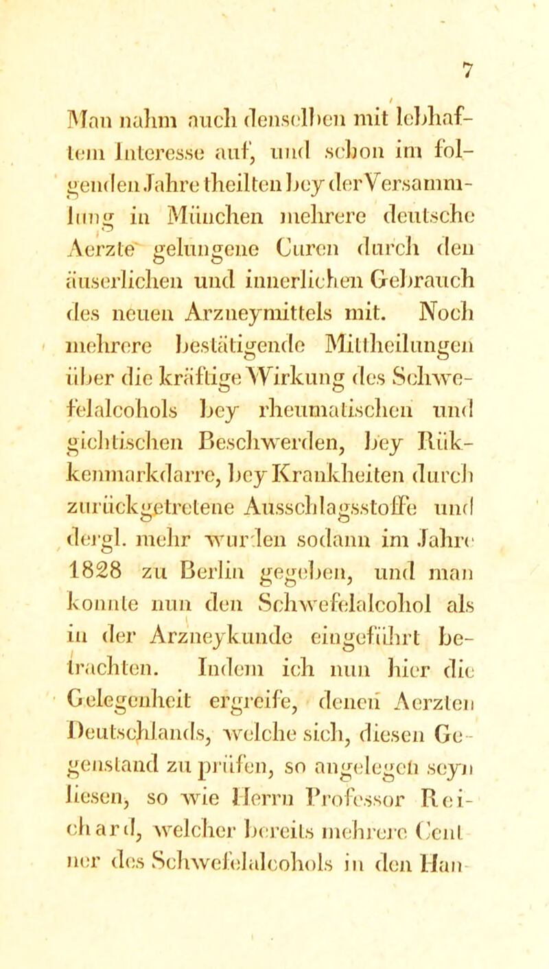 Man nahm auch denselben mit lebhaf- tem Interesse auf, und schon im fol- genden Jahre [heilten bey der Versamm- lung in München mehrere deutsche Aerzte gelungene Curen durch den äuserlichen und innerlichen Gebrauch des neuen Arzneymittels mit. Noch mehrere bestätigende Mittheilungen über die kräftige Wirkung des Schwe- felalcohols bey rheumatischen und gichtischen Beschwerden, bey Riik- kenmarkdarre, bey Krankheiten durch zurück getretene Aüsschlagsstoffe und dergl. mehr wurden sodann im Jahre 1828 zu Berlin gegeben, und man konnte nun den Schwefelalcohol als in der Arzneykunde eingefübrt be- trachten. Indem ich nun liier die Gelegenheit ergreife, denen Aerzten Deutschlands, welche sich, diesen Ge genstand zu prüfen, so angelegen scyn liesen, so wie Herrn Professor Rei- ch ard, welcher bereits mehrere Cent ner des Sclrwefelalcohols in den Han