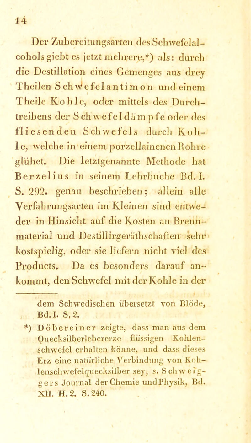 Der Zubereilungsarten desSchwefelal- coholsgiebt es jetzt mehrere,* *) als: durch die Destillation eines Gemenges aus drey Theilen S ch W e f e 1 a n t i m o n und einem Theile Kohle, oder mittels des Durch- treibens der S ch w e fe I d ;i m p fc oder des fliesenden Schwefels durch Koh- le, welche in einem porzellaincnenRohre glühet. Die letztgenannte Methode hat Berzelius in seinem Lehrbuche Bd. I. S. 292. genau beschrieben; allein alle Verfabrungsarten im Kleinen sind entwe- der in Hinsicht auf die Kosten an Brenn- material und Destillirgeräthschaften sehr kostspielig, oder sie liefern nicht viel des Products. Da es besonders darauf an- kommt, den Schwefel mit der Kohle in der dem Schwedischen übersetzt von Blöde, Bd.I. S.2. *) D obere in er zeigte, dass man aus dem Quecksilberlebererze flüssigen Ivolüen- scliwefel erhalten könne, und dass dieses Erz eine natürliche Verbindung von Koh- lenschwefelquecksilber sey, s. Schweig- gers Journal der Chemie und Physik, Bd. XII. H.2. S. 240.