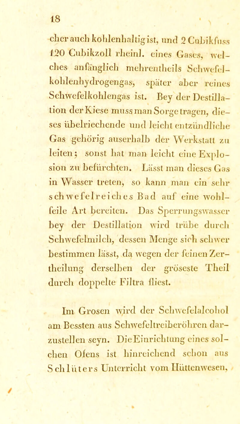 eher auch kohlenhaltig ist, und 2Cul>ikfuss 120 Gubikzoll rheinl. eines Gases, wel- ches anfänglich mchrcntheils Schwefel- kohlenhydrogengas, später aber reines Schwefel kohlengas ist. Bey der Destilla- tion der Kiese muss man Sorge tragen, die- ses übelriechende und leicht entzündliche Gas gehörig auserhalb der Werkstatt zu leiten $ sonst hat man leicht eine Explo- sion zu befürchten. Lässt man dieses Gas in Wasser treten, so kann man ein sehr schwefelreiches Bad auf eine wohl- feile Art bereiten. Das Sperrungswasscr bey der Destillation wird trübe durch Schwefelmilch, dessen Menge sich schwer bestimmen lässt, da wegen der feinen Zer- theilung derselben der gröseste Theil durch doppelte Filtra fliest. Im Grosen wird der Schwcfelalcohol am Bcssten aus Schwefeltreiberöhren dar- zustellen seyn. Die Einrichtung eines sol- chen Ofens ist hinreichend schon aus Schlüters Unterricht vom Hüttenwesen, /